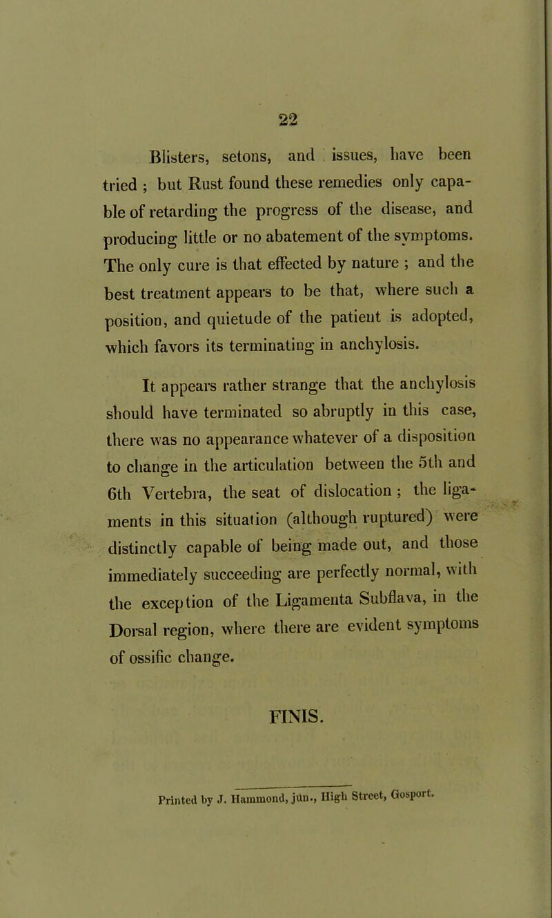 Blisters, selons, and issues, have been tried ; but Rust found these remedies only capa- ble of retarding the progress of the disease, and producing little or no abatement of the symptoms. The only cure is that effected by nature ; and the best treatment appears to be that, where such a position, and quietude of the patient is adopted, which favors its terminating in anchylosis. It appears rather strange that the anchylosis should have terminated so abruptly in this case, there was no appearance whatever of a disposition to change in the articulation between the 5th and 6th Vertebra, the seat of dislocation ; the liga- ments in this situation (although ruptured) were distinctly capable of being made out, and those immediately succeeding are perfectly normal, with the exception of the Ligamenta Subflava, in the Dorsal region, where there are evident symptoms of ossific change. FINIS. Printed by J. Hammond, jun., High Street, Gosport.