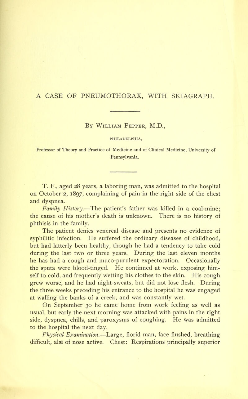 A CASE OF PNEUMOTHORAX, WITH SKIAGRAPH. By William Pepper, M.D., PHILADELPHIA, Professor of Theory and Practice of Medicine and of Clinical Medicine, University of Pennsylvania. T. F., aged 28 years, a laboring man, was admitted to the hospital on October 2, 1897, complaining of pain in the right side of the chest and dyspnea. Family History.—The patient’s father was killed in a coal-mine; the cause of his mother’s death is unknown. There is no history of phthisis in the family. The patient denies venereal disease and presents no evidence of syphilitic infection. He suffered the ordinary diseases of childhood, but had latterly been healthy, though he had a tendency to take cold during the last two or three years. During the last eleven months he has had a cough and muco-purulent expectoration. Occasionally the sputa were blood-tinged. He continued at work, exposing him- self to cold, and frequently wetting his clothes to the skin. His cough grew worse, and he had night-sweats, but did not lose flesh. During the three weeks preceding his entrance to the hospital he was engaged at walling the banks of a creek, and was constantly wet. On September 30 he came home from work feeling as well as usual, but early the next morning was attacked with pains in the right side, dyspnea, chills, and paroxysms of coughing. He was admitted to the hospital the next day. Physical Examination.—Large, florid man, face flushed, breathing difficult, alse of nose active. Chest: Respirations principally superior