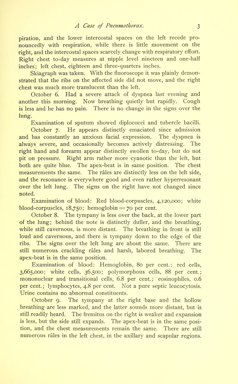 piration, and the lower intercostal spaces on the left recede pro- nouncedly with respiration, while there is little movement on the right, and the intercostal spaces scarcely change with respiratory effort. Right chest to-day measures at nipple level nineteen and one-half inches; left chest, eighteen and three-quarters inches. Skiagraph was taken. With the fluoroscope it was plainly demon- strated that the ribs on the affected side did not move, and the right chest was much more translucent than the left. October 6. Had a severe attack of dyspnea last evening and another this morning. Now breathing quietly but rapidly. Cough is less and he has no pain. There is no change in the signs over the lung. Examination of sputum showed diplococci and tubercle bacilli. October 7. He appears distinctly emaciated since admission and has constantly an anxious facial expression. The dyspnea is always severe, and occasionally becomes actively distressing. The right hand and forearm appear distinctly swollen to-day, but do not pit on pressure. Right arm rather more cyanotic than the left, but both are quite blue. The apex-beat is in same position. The chest measurements the same. The rales are distinctly less on the left side, and the resonance is everywhere good and even rather hyperresonant over the left lung. The signs on the right have not changed since noted. Examination of blood: Red blood-corpuscles, 4,120,000; white blood-corpuscles, 18,750; hemoglobin — 70 per cent. October 8. The tympany is less over the back, at the lower part of the lung; behind the note is distinctly duller, and the breathing, while still cavernous, is more distant. The breathing in front is still loud and cavernous, and there is tympany down to the edge of the ribs. The signs over the left lung are about the same. There are still numerous crackling rales and harsh, labored breathing. The apex-beat is in the same position. Examination of blood: Hemoglobin, 80 per cent.; red cells, 3,665,000; white cells, 36,500; polymorphous cells, 88 per cent.; mononuclear and transitional cells, 6.8 per cent.; eosinophiles, 0.6 per cent.; lymphocytes, 4.8 per cent. Not a pure septic leucocytosis. Urine contains no abnormal constituents. October 9. The tympany at the right base and the hollow breathing are less marked, and the latter sounds more distant, but is still readily heard. The fremitus on the right is weaker and expansion is less, but the side still expands. The apex-beat is in the same posi- tion, and the chest measurements remain the same. There are still numerous rales in the left chest, in the axillary and scapular regions.
