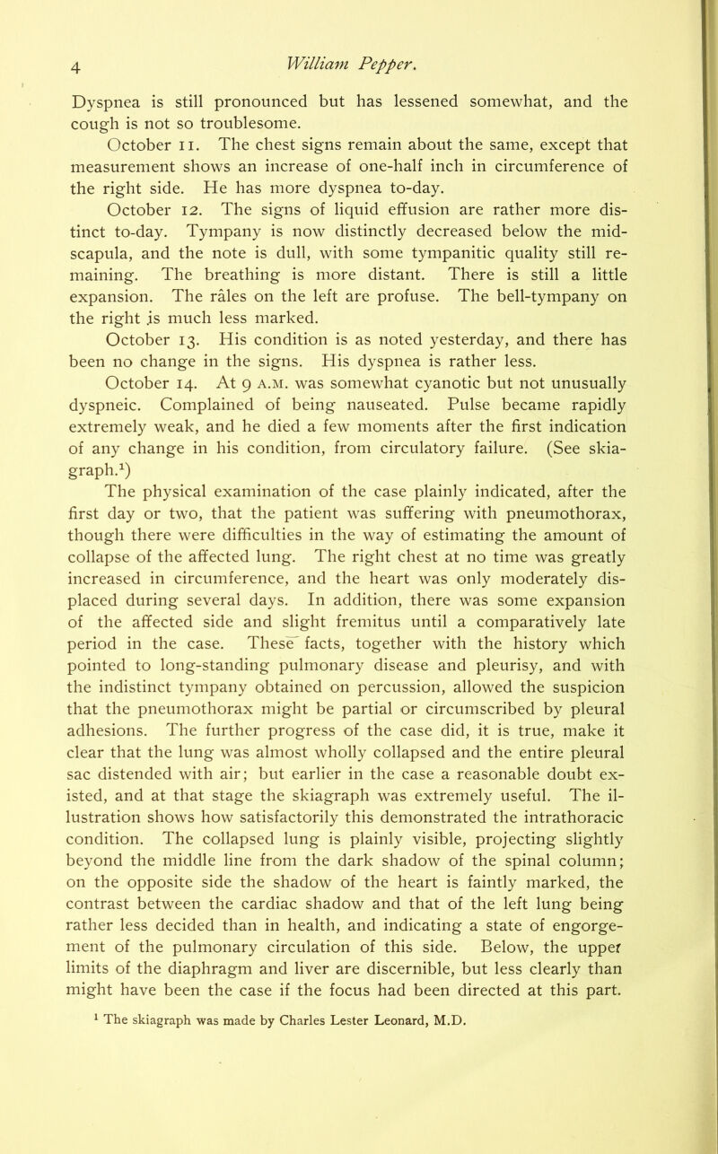 Dyspnea is still pronounced but has lessened somewhat, and the cough is not so troublesome. October n. The chest signs remain about the same, except that measurement shows an increase of one-half inch in circumference of the right side. He has more dyspnea to-day. October 12. The signs of liquid effusion are rather more dis- tinct to-day. Tympany is now distinctly decreased below the mid- scapula, and the note is dull, with some tympanitic quality still re- maining. The breathing is more distant. There is still a little expansion. The rales on the left are profuse. The bell-tympany on the right .is much less marked. October 13. His condition is as noted yesterday, and there has been no change in the signs. His dyspnea is rather less. October 14. At 9 a.m. was somewhat cyanotic but not unusually dyspneic. Complained of being nauseated. Pulse became rapidly extremely weak, and he died a few moments after the first indication of any change in his condition, from circulatory failure. (See skia- graph.1) The physical examination of the case plainly indicated, after the first day or two, that the patient was suffering with pneumothorax, though there were difficulties in the way of estimating the amount of collapse of the affected lung. The right chest at no time was greatly increased in circumference, and the heart was only moderately dis- placed during several days. In addition, there was some expansion of the affected side and slight fremitus until a comparatively late period in the case. ThesC facts, together with the history which pointed to long-standing pulmonary disease and pleurisy, and with the indistinct tympany obtained on percussion, allowed the suspicion that the pneumothorax might be partial or circumscribed by pleural adhesions. The further progress of the case did, it is true, make it clear that the lung was almost wholly collapsed and the entire pleural sac distended with air; but earlier in the case a reasonable doubt ex- isted, and at that stage the skiagraph was extremely useful. The il- lustration shows how satisfactorily this demonstrated the intrathoracic condition. The collapsed lung is plainly visible, projecting slightly beyond the middle line from the dark shadow of the spinal column; on the opposite side the shadow of the heart is faintly marked, the contrast between the cardiac shadow and that of the left lung being rather less decided than in health, and indicating a state of engorge- ment of the pulmonary circulation of this side. Below, the upper limits of the diaphragm and liver are discernible, but less clearly than might have been the case if the focus had been directed at this part. 1 The skiagraph was made by Charles Lester Leonard, M.D.