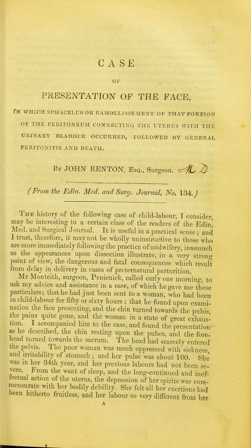 Case OF PRESENTATION OF THE FACE, fN WHICH SPHACELUS OR RAMOLLISSEMENT OF THAT PORTION OF THE PERITONEUM CONNECTING THE UTERUS WITH THE URINARY BLADDER OCCURRED, FOLLOWED BY GENERAL PERITONITIS AND DEATH. By JOHN RENTON. Esq., Surgeon, ^^^l (From the Edin. Med. and Surg. Journal, No. 134. J The history of the following case of child-labour, I consider, may be interesting to a certain class of the readers of the Edin! Med. and Surgical Journal. It is useful in a practical sense ; and I trust, therefore, it may not be wholly uninstructive to those who are more immediately following the practice of midwifery, inasmuch as the appearances upon dissection illustrate, in a very strono- point of view, the dangerous and fatal consequences which resuffc from delay in delivery in cases of preternatural parturition. Mr Monteith, surgeon, Penicuick, called early one morning, to ask my advice and assistance in a case, of which he gave me these particulars; that he had just been sent to a woman, who had been in chdd-labour for fifty or sixty hours ; that he found upon exami- nation the face presenting, and the chin tm-ned towards the pubis the pains quite gone, and the woman in a state of great exhaus- tion. I accompanied him to the case, and found the presentation as he described, the chin resting upon the pubes, and the fore- head turned towards the sacmm. The head had scarcely entered the pelvis. The poor woman was much oppressed with sickness and irritability of stomach ; and her pulse was about 100. She was in her 34th year, and her previous labours had not been se- vere. From the want of sleep, and the long-continued and inef- tectuai action of the uterus, the depression of her spirits was com- mensurate with her bodily debility. She felt all her exertions had tJeen hitherto fruitless, and her labour so very different from her