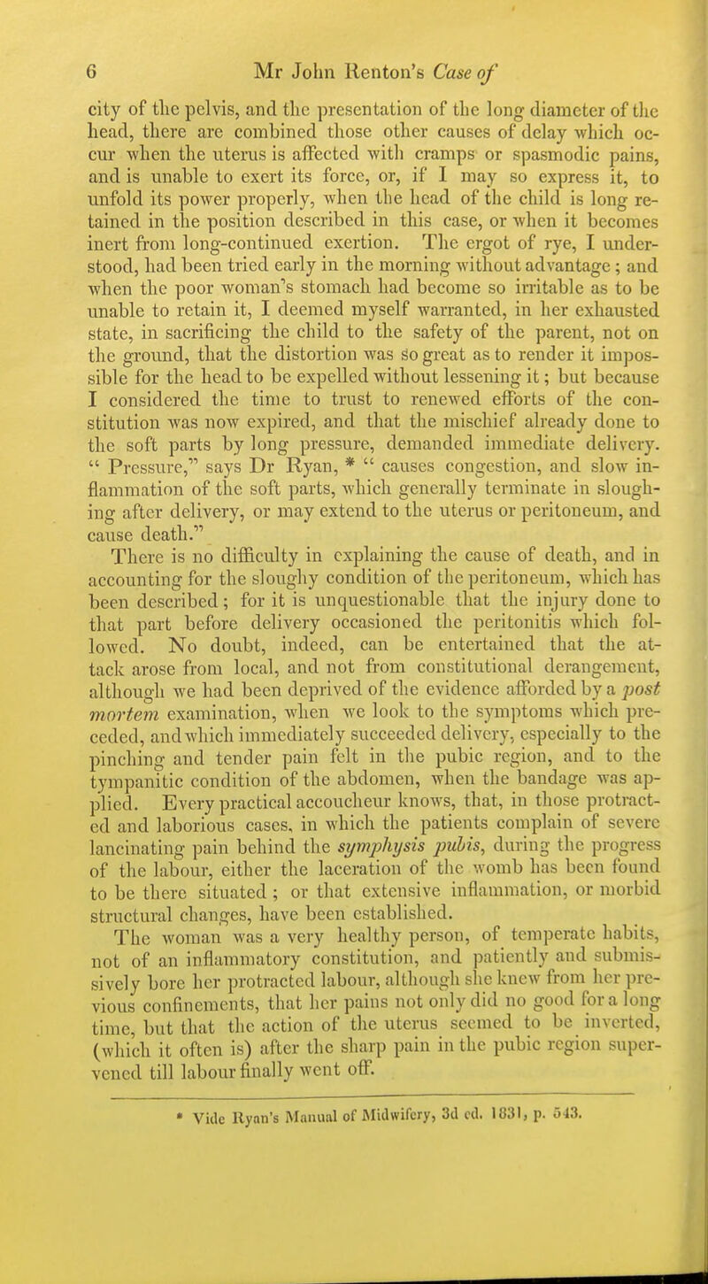 city of tlie pelvis, and the presentation of the long diameter of the head, there are combined those other causes of delay which oc- cur -when the uterus is affected with cramps or spasmodic pains, and is unable to exert its force, or, if I may so express it, to unfold its power properly, when the head of the child is long re- tained in the position described in this case, or when it becomes inert from long-continued exertion. The ergot of rye, I under- stood, had been tried early in the morning without advantage ; and when the poor woman's stomach had become so initable as to be unable to retain it, I deemed myself warranted, in her exhausted state, in sacrificing the child to the safety of the parent, not on the ground, that the distortion was go great as to render it impos- sible for the head to be expelled without lessening it; but because I considered the time to trust to renewed efforts of the con- stitution was now expired, and that the mischief already done to the soft parts by long pressure, demanded immediate delivery.  Pressure, says Dr Ryan, *  causes congestion, and slow in- flammation of the soft parts, which generally terminate in slough- ing after delivery, or may extend to the uterus or peritoneum, and cause death. There is no difficulty in explaining the cause of death, and in accounting for the sloughy condition of the peritoneum, which has been described; for it is unquestionable that the injury done to that part before delivery occasioned the peritonitis which fol- lowed. No doubt, indeed, can be entertained that the at- tack arose from local, and not from constitutional derangement, although we had been deprived of the evidence afforded by a jwst mortem examination, when we look to the symptoms which pre- ceded, and which immediately succeeded delivery, especially to the pinching and tender pain felt in the pubic region, and to the tympanitic condition of the abdomen, when the bandage was ap- plied. Every practical accoucheur knows, that, in those protract- ed and laborious cases, in which the patients complain of severe lancinating pain behind the symphysis pubis, during the progress of the labour, either the laceration of the womb has been found to be there situated ; or that extensive inflammation, or morbid structural changes, have been established. The woman was a very healthy person, of temperate habits, not of an inflammatory constitution, and patiently and submis- sively bore her protracted labour, although she knew from her pre- vious confinements, that her pains not only did no good for a long time, but that the action of the uterus seemed to be inverted, (which it often is) after the sharp pain in the pubic region super- vened till labour finally went oflf. • Vide Ryan's Manual of Midwifery, 3d cd. 1831, p. 543.