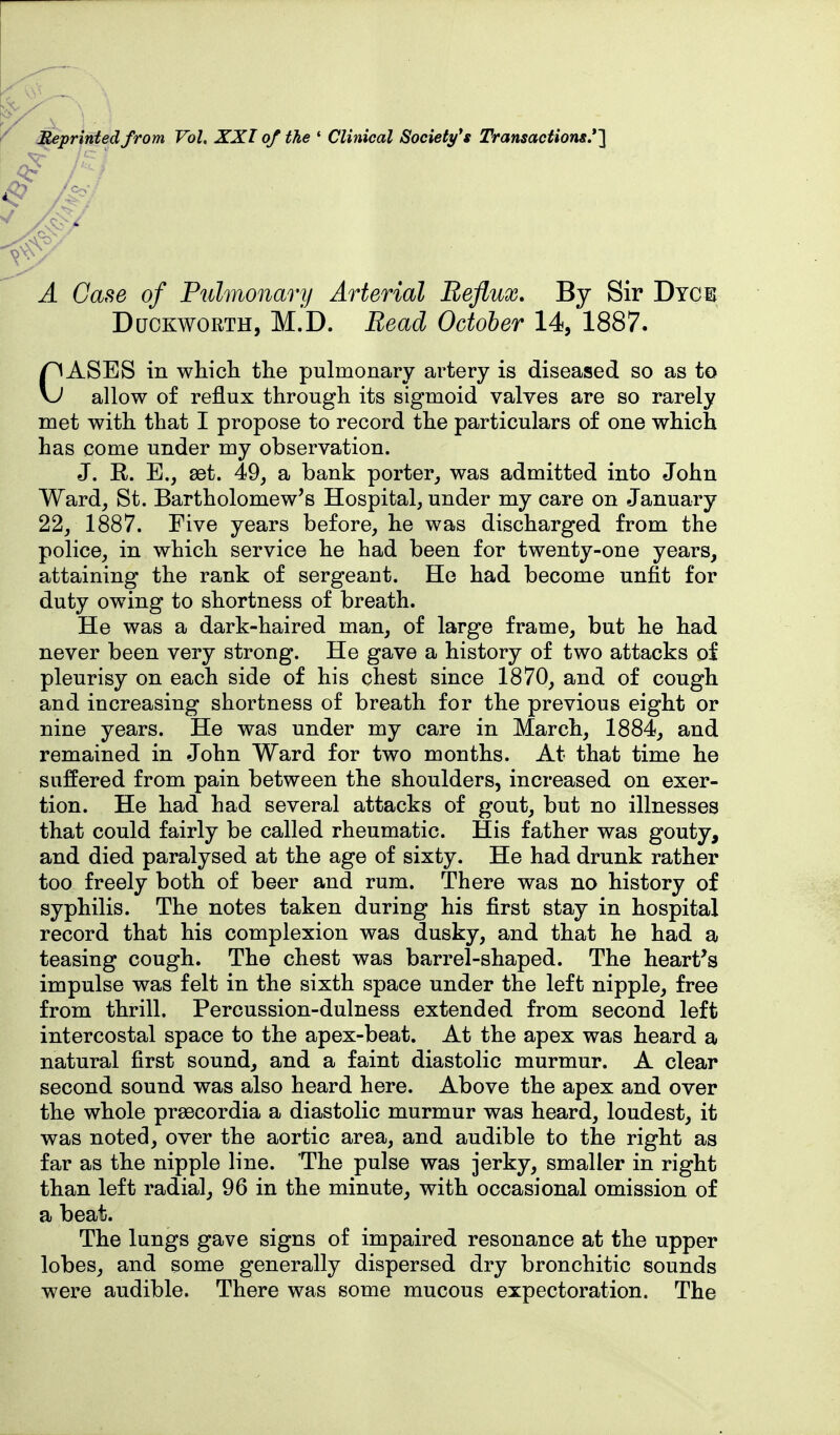 ^printedfrom Vol. XXI of the ' Clinical Society's Transactions.'l of Pulmonary Arterial Reflux, By Sir Dych Duckworth, M.'D. Bead October 14, 1887. CASES in whicli the pulmonary artery is diseased so as to allow of reflux through its sigmoid valves are so rarely met with that I propose to record the particulars of one which has come under my observation. J. R. E., set. 49, a bank porter,, was admitted into John Ward, St. Bartholomew's Hospital, under my care on January 22, 1887. Five years before, he was discharged from the police, in which service he had been for twenty-one years, attaining the rank of sergeant. He had become unfit for duty owing to shortness of breath. He was a dark-haired man, of large frame, but he had never been very strong. He gave a history of two attacks of pleurisy on each side of his chest since 1870, and of cough and increasing shortness of breath for the previous eight or nine years. He was under my care in March, 1884, and remained in John Ward for two months. At that time he suffered from pain between the shoulders, increased on exer- tion. He had had several attacks of gout, but no illnesses that could fairly be called rheumatic. His father was gouty, and died paralysed at the age of sixty. He had drunk rather too freely both of beer and rum. There was no history of syphilis. The notes taken during his first stay in hospital record that his complexion was dusky, and that he had a teasing cough. The chest was barrel-shaped. The heart's impulse was felt in the sixth space under the left nipple, free from thrill. Percussion-dulness extended from second left intercostal space to the apex-beat. At the apex was heard a natural first sound, and a faint diastolic murmur. A clear second sound was also heard here. Above the apex and over the whole prsecordia a diastolic murmur was heard, loudest, it was noted, over the aortic area, and audible to the right as far as the nipple line. The pulse was jerky, smaller in right than left radial, 96 in the minute, with occasional omission of a beat. The lungs gave signs of impaired resonance at the upper lobes, and some generally dispersed dry bronchitic sounds were audible. There was some mucous expectoration. The