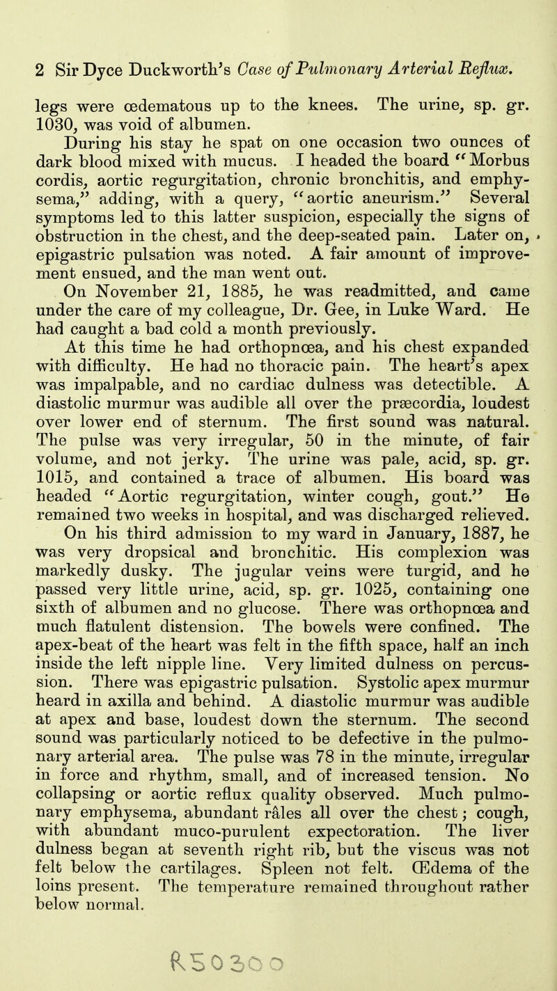 legs were oedematous up to the knees. The urine, sp. gr. 1030, was void of albumen. During his stay he spat on one occasion two ounces of dark blood mixed with mucus. I headed the board Morbus cordis, aortic regurgitation, chronic bronchitis, and emphy- sema,'' adding, with a query, ^'aortic aneurism.^' Several symptoms led to this latter suspicion, especially the signs of obstruction in the chest, and the deep-seated pain. Later on, . epigastric pulsation was noted. A fair amount of improve- ment ensued, and the man went out. On November 21, 1885, he was readmitted, and came under the care of my colleague. Dr. Gee, in Luke Ward. He had caught a bad cold a month previously. At this time he had orthopnoea, and his chest expanded with difficulty. He had no thoracic pain. The heart's apex was impalpable, and no cardiac dulness was detectible. A diastolic murmur was audible all over the prsecordia, loudest over lower end of sternum. The first sound was natural. The pulse was very irregular, 50 in the minute, of fair volume, and not jerky. The urine was pale, acid, sp. gr. 1015, and contained a trace of albumen. His board was headed Aortic regurgitation, winter cough, gout. He remained two weeks in hospital, and was discharged relieved. On his third admission to my ward in January, 1887, he was very dropsical and bronchitic. His complexion was markedly dusky. The jugular veins were turgid, and he passed very little urine, acid, sp. gr. 1025, containing one sixth of albumen and no glucose. There was orthopnoea and much flatulent distension. The bowels were confined. The apex-beat of the heart was felt in the fifth space, half an inch inside the left nipple line. Very limited dulness on percus- sion. There was epigastric pulsation. Systolic apex murmur heard in axilla and behind. A diastolic murmur was audible at apex and base, loudest down the sternum. The second sound was particularly noticed to be defective in the pulmo- nary arterial area. The pulse was 78 in the minute, irregular in force and rhythm, small, and of increased tension. No collapsing or aortic reflux quality observed. Much pulmo- nary emphysema, abundant rales all over the chest; cough, with abundant muco-purulent expectoration. The liver dulness began at seventh right rib, but the viscus was not felt below the cartilages. Spleen not felt. CBdema of the loins present. The temperature remained throughout rather below normal.