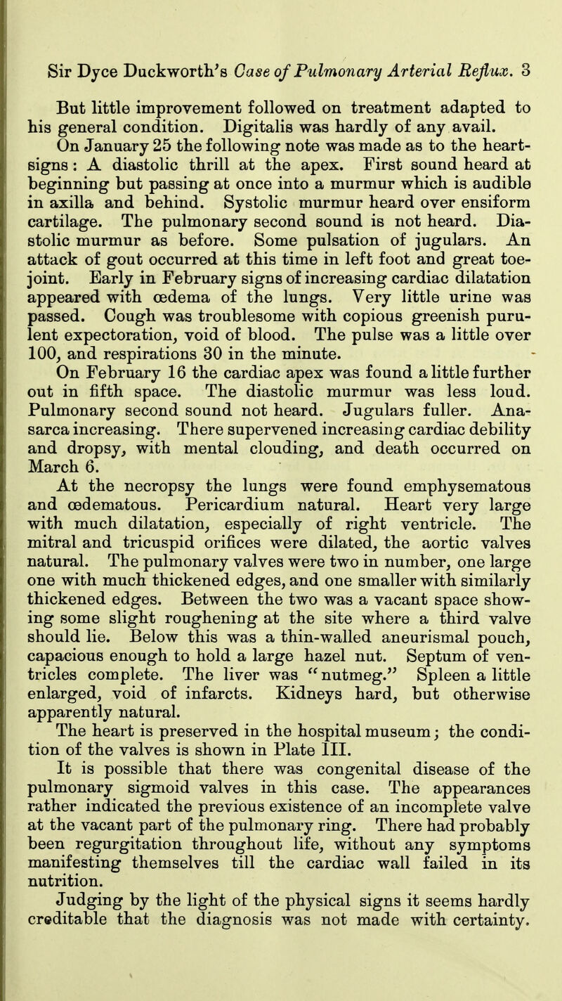 But little improvement followed on treatment adapted to his general condition. Digitalis was hardly of any avail. On January 25 the following note was made as to the heart- signs : A diastolic thrill at the apex. First sound heard at beginning but passing at once into a murmur which is audible in axilla and behind. Systolic murmur heard over ensiform cartilage. The pulmonary second sound is not heard. Dia- stolic murmur as before. Some pulsation of jugulars. An attack of gout occurred at this time in left foot and great toe- joint. Early in February signs of increasing cardiac dilatation appeared with oedema of the lungs. Very little urine was passed. Cough was troublesome with copious greenish puru- lent expectoration, void of blood. The pulse was a little over 100, and respirations 30 in the minute. On February 16 the cardiac apex was found a little further out in fifth space. The diastolic murmur was less loud. Pulmonary second sound not heard. Jugulars fuller. Ana- sarca increasing. There supervened increasing cardiac debility and dropsy, with mental clouding, and death occurred on March 6. At the necropsy the lungs were found emphysematous and oedematous. Pericardium natural. Heart very large with much dilatation, especially of right ventricle. The mitral and tricuspid orifices were dilated, the aortic valves natural. The pulmonary valves were two in number, one large one with much thickened edges, and one smaller with similarly thickened edges. Between the two was a vacant space show- ing some slight roughening at the site where a third valve should lie. Below this was a thin-walled aneurismal pouch, capacious enough to hold a large hazel nut. Septum of ven- tricles complete. The liver was nutmeg.'' Spleen a little enlarged, void of infarcts. Kidneys hard, but otherwise apparently natural. The heart is preserved in the hospital museum; the condi- tion of the valves is shown in Plate III. It is possible that there was congenital disease of the pulmonary sigmoid valves in this case. The appearances rather indicated the previous existence of an incomplete valve at the vacant part of the pulmonary ring. There had probably been regurgitation throughout life, without any symptoms manifesting themselves till the cardiac wall failed in its nutrition. Judging by the light of the physical signs it seems hardly creditable that the diagnosis was not made with certainty.