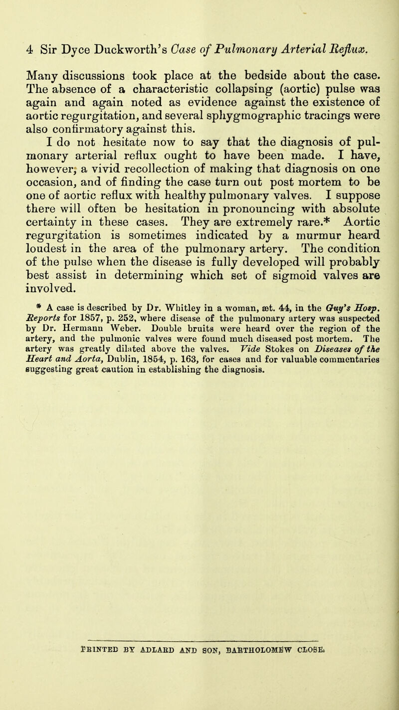 Many discussions took place at the bedside about the case. The absence of a characteristic collapsing (aortic) pulse was again and again noted as evidence against the existence of aortic regurgitation, and several sphygmographic tracings were also confirmatory against this. I do not hesitate now to say that the diagnosis of pul- monary arterial reflux ought to have been made. I have, however, a vivid recollection of making that diagnosis on one occasion, and of finding the case turn out post mortem to be one of aortic reflux with healthy pulmonary valves. I suppose there will often be hesitation in pronouncing with absolute certainty in these cases. They are extremely rare.* Aortic regurgitation is sometimes indicated by a murmur heard loudest in the area of the pulmonary artery. The condition of the pulse when the disease is fully developed will probably best assist in determining which set of sigmoid valves are involved. * A case is described by Dr. Whitley in a woman, eet. 44, in the Ouy's Hosp. Reports for 1857, p, 252, where disease of the pulmonary artery was suspected by Dr. Hermann Weber. Double bruits were heard over the region of the artery, and the pulmonic valves were found much diseased post mortem. The artery was greatly dilated above the valves. Vide Stokes on Diseases of the Heart and Aorta, Dublin, 1854, p. 163, for cases and for valuable commentaries suggesting great caution in establishing the diagnosis. 1?E1NTED BY ADIAED AND SON, BAETHOLOM^W CLOBEt