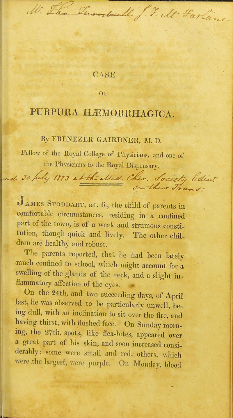 CASE OF PURPURA HEMORRHAGICA. By EBENEZER GAIRDNER, M. D. Fellow of the Royal College of Physicians, and one of the Physicians to the Royal Dispensary. O AMES Stoddaht, 3st 6., the child of parents in comfortable circumstances, residing in a confined part of the town, is of a weak and strumous consti- tution, though quick and lively. The other chil- dren are healthy and robust. The parents reported, that he had been lately much confined to school, which might account for a swelHng of the glands of the neck, and a slight in- flammatoiy affection of the eyes. * On the 24th, and two succeeding days, of April last, he was observed to be particularly unwell, be- ing dull, with an incHnation to sit over the fire, and having thirst, with flushed face. On Sunday morn- ing, the 27th, spots, like flea-bites, appeared over a great part of his skin, and soon increased consi- derably; some were small and red, otlicrs, which were .the largest, were purple. On Monday, blood