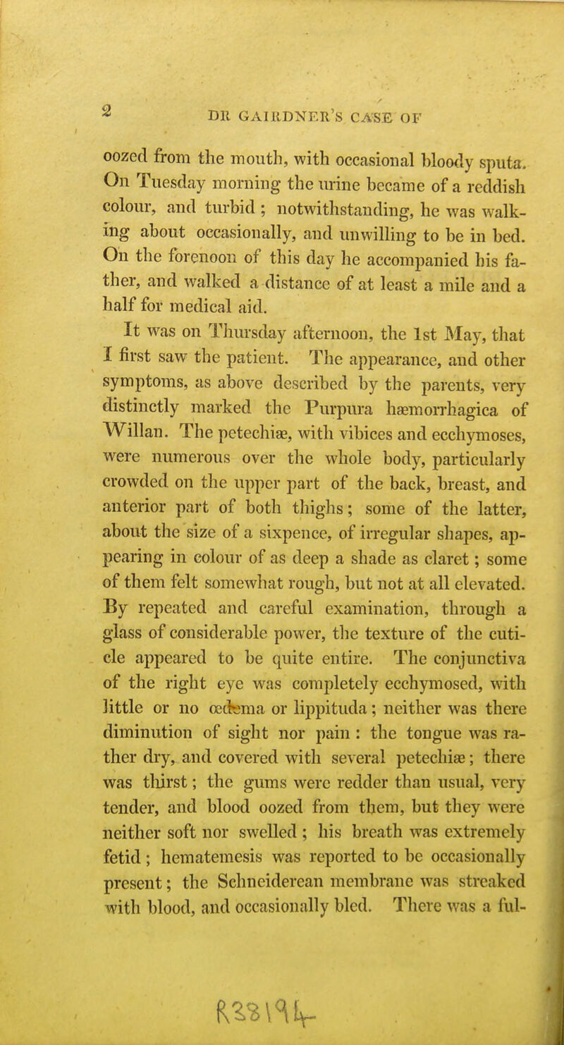 oozed from the mouth, with occasioiical bloody sputa. On Tuesday morning the urine became of a reddish colour, and turbid ; notwithstanding, he was walk- ing about occasionally, and unwilling to be in bed. On the forenoon of this day he accompanied his fa- ther, and walked a distance of at least a mile and a half for medical aid. It was on Thursday afternoon, the 1st May, that I first saw the patient. The appearance, and other symptoms, as above described by the parents, very distinctly marked the Purpura hemorrhagica of Willan. The petechiae, with vibices and ecchymoses, were numerous over the whole body, particularly crowded on the upper part of the back, breast, and anterior part of both thighs; some of the latter, about the size of a sixpence, of irregular shapes, ap- pearing in colour of as deep a shade as claret; some of them felt somewhat rough, but not at all elevated. By repeated and careful examination, through a glass of considerable power, the texture of the cuti- cle appeared to be quite entire. The conjunctiva of the right eye was completely ecchymosed, with little or no oedrjma or lippituda; neither was there diminution of sight nor pain : the tongue was ra- ther dry, and covered with several petechiae; there was thirst; the gums were redder than usual, very tender, and blood oozed from them, but they were neither soft nor swelled ; his breath was extremely fetid ; hematemesis was reported to be occasionally present; the Schneiderean membrane was streaked with blood, and occasioually bled. There was a ful-