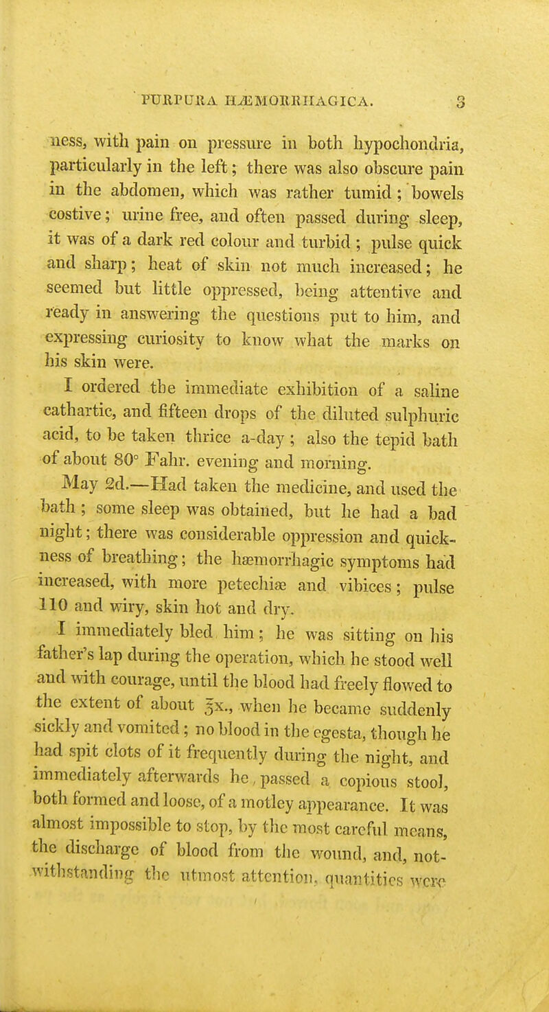 nesSj with pain on pressure in both hypochondria, particularly in the left; there was also obscure pain in the abdomen, which was rather tumid; bowels costive; urine free, and often passed during sleep, it was of a dark red colour and turbid ; pulse quick and sharp; heat of skin not much increased; he seemed but httle oppressed, being attentive and ready in answering the questions put to him, and expressing curiosity to know what the marks on his skin were. I ordered the immediate exhibition of a saline cathartic, and fifteen drops of the diluted sulphuric acid, to be taken thrice a-day ; also the tepid bath of about 80° Fahr. evening and morning. May 2d.—Had taken the medicine, and used the bath ; some sleep was obtained, but he had a bad night; there was considerable oppression and quick- ness of breathing; the hemorrhagic symptoms had increased, with more petechias and vibices; pulse 110 and wiry, skin hot and dry. •I immediately bled, him; he was sitting on his father's lap during the operation, which he stood well and with courage, until tlie blood had freely flowed to the extent of about 5X., when he became suddenly sickly and vomited; no blood in the egesta, though he had spit clots of it frequently during the night, and immediately afterwards he, passed a copious stool, both formed and loose, of a motley appearance. It was almost impossible to stop, by tlic most careful means, the discharge of blood from the wound, and, not- utmost attention, quantities wcr-c