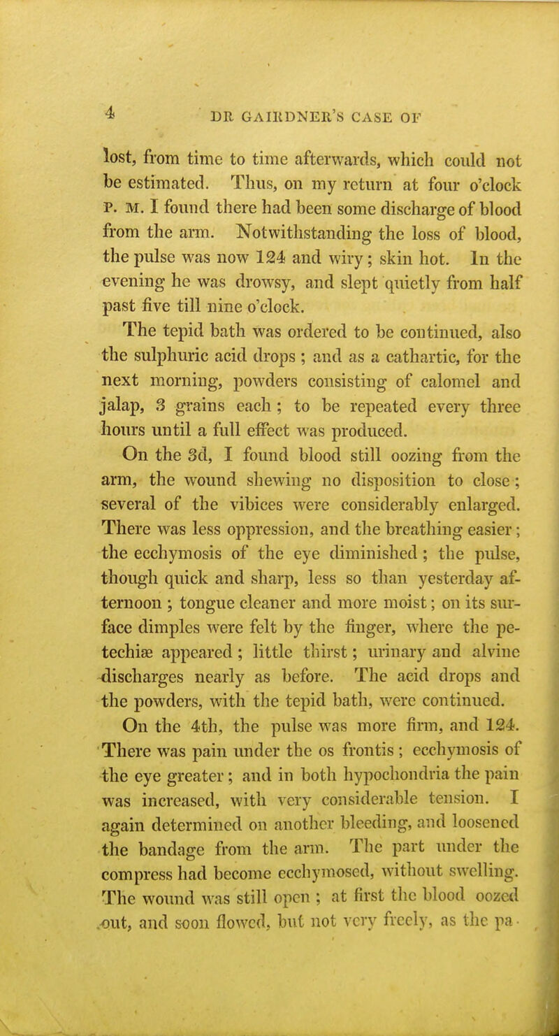 lost, from time to time afterwards, which could not be estimated. Thus, on my return at four o'clock P. M. I found there had been some discharge of blood from the arm. Notwithstanding the loss of blood, the pulse was now 124 and wiry; skin hot. In the evening he was drowsy, and slept quietly from half past five till nine o'clock. The tepid bath was ordered to be continued, also the sulphuric acid drops ; and as a cathartic, for the next morning, powders consisting of calomel and jalap, 3 grains each ; to be repeated every three hours until a full effect was produced. On the 3d, I found blood still oozing from the arm, the wound shewing no disposition to close; several of the vibices were considerably enlarged. There was less oppression, and the breathing easier; the ecchymosis of the eye diminished ; the pulse, though quick and sharp, less so than yesterday af- ternoon ; tongue cleaner and more moist; on its sur- face dimples were felt by the finger, where the pe- techias appeared ; little thirst; urinary and alvine discharges nearly as before. The acid drops and the powders, with the tepid bath, were continued. On the 4th, the pulse was more firm, and 124. There was pain vmder the os frontis ; ecchymosis of the eye greater; and in both hypochondria the pain was increased, with very considerable tension. I again determined on another bleeding, and loosened the bandage from the ann. The part under the compress had become ecchymosed, without swelling. The wound was still open ; at first the blood oozed .-out, and soon flowed, but not very freely, as the pa