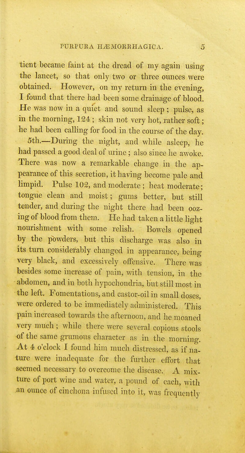 tient became faint at the dread of my again using the lancet, so that only two or three ounces were obtained. However, on my return in the evening, I found that there had been some drainage of blood. He was now in a quiet and sound sleep ; pulse, as in the morning, 124 ; skin not very hot, rather soft; he had been calling for food in the course of the day. 5th.—During the night, and while asleep, he had passed a good deal of urine; also since he awoke. There was now a remarkable change in the ap- pearance of this secretion, it having become pale and limpid. Pulse 102, and moderate ; heat moderate; tongue clean and moist; gums better, but still tender, and during the night there had been ooz- ing of blood from them. He had taken a little light nourishment with some relish. Bowels opened by the powders, but this discharge was also in its turn considerably changed in appearance, being very black, and excessively offensive. There was besides some increase of pain, with tension, in the abdomen, and in both hypochondria, but still most in the left. Fomentations, and castor-oil in small doses, were ordered to be immediately administered. This pain increased towards the afternoon, and he moaned very much ; while there were several copious stools of the same grumous character as in the morning. At 4 o'clock I found him much distressed, as if na- ture were inadequate for the further effort that seemed necessary to overcome the disease. A mix- ture of port wine and water, a pound of each, with an ounce of cinchona infused into it, was frequently
