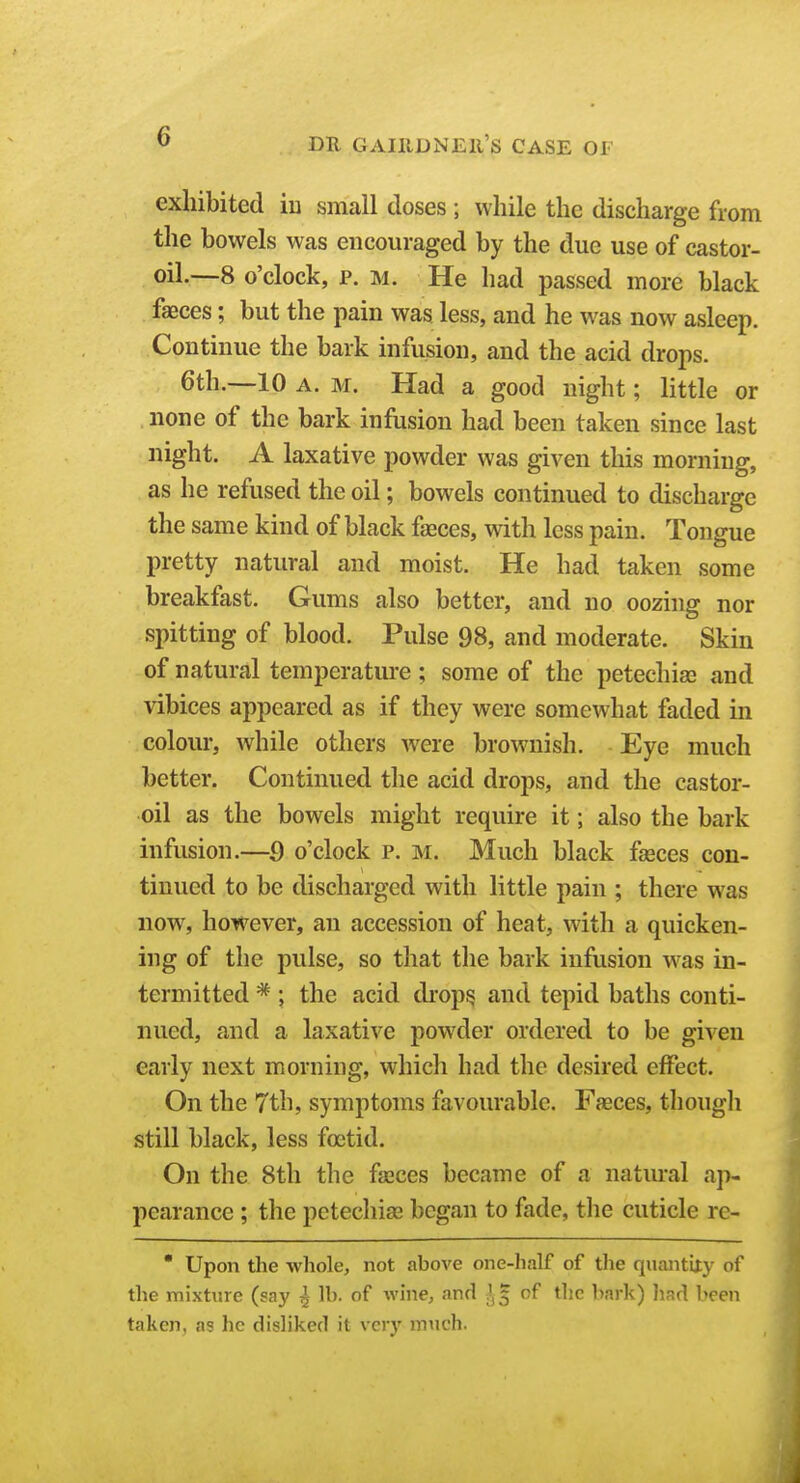 exhibited iu small doses ; while the discharge from the bowels was encouraged by the due use of castor- oil.—8 o'clock, p. M. He had passed more black faeces; but the pain was less, and he was now asleep. Continue the bark infusion, and the acid drops. 6th.—10 A. M. Had a good night; little or none of the bark infusion had been taken since last night. A laxative powder was given this morning, as he refused the oil; bowels continued to discharge the same kind of black faeces, with less pain. Tongue pretty natural and moist. He had taken some breakfast. Gums also better, and no oozhig nor spitting of blood. Pulse 98, and moderate. Skin of natural temperatiu-e ; some of the petechias and vibices appeared as if they were somewhat faded in colour, while others were brownish. Eye much better. Continued the acid drops, and the castor- oil as the bowels might require it; also the bark infusion.—9 o'clock p. m. Much black fasces con- tinued to be discharged with little pain ; there was now, however, an accession of heat, with a quicken- ing of the pulse, so that the bark infusion was in- termitted * ; the acid drop^ and tepid baths conti- nued, and a laxative powder ordered to be given early next morning, which had the desired effect. On the 7th, symptoms favourable. Faeces, though still black, less foetid. On the 8th the faeces became of a natm-al ap- pearance ; the petecliiffi began to fade, the cuticle rc- Upon the whole, not above one-half of the quantUy of the mixture (say ^ lb. of wine, and J, | of the bark) liad been taken, as he disliked it very much.