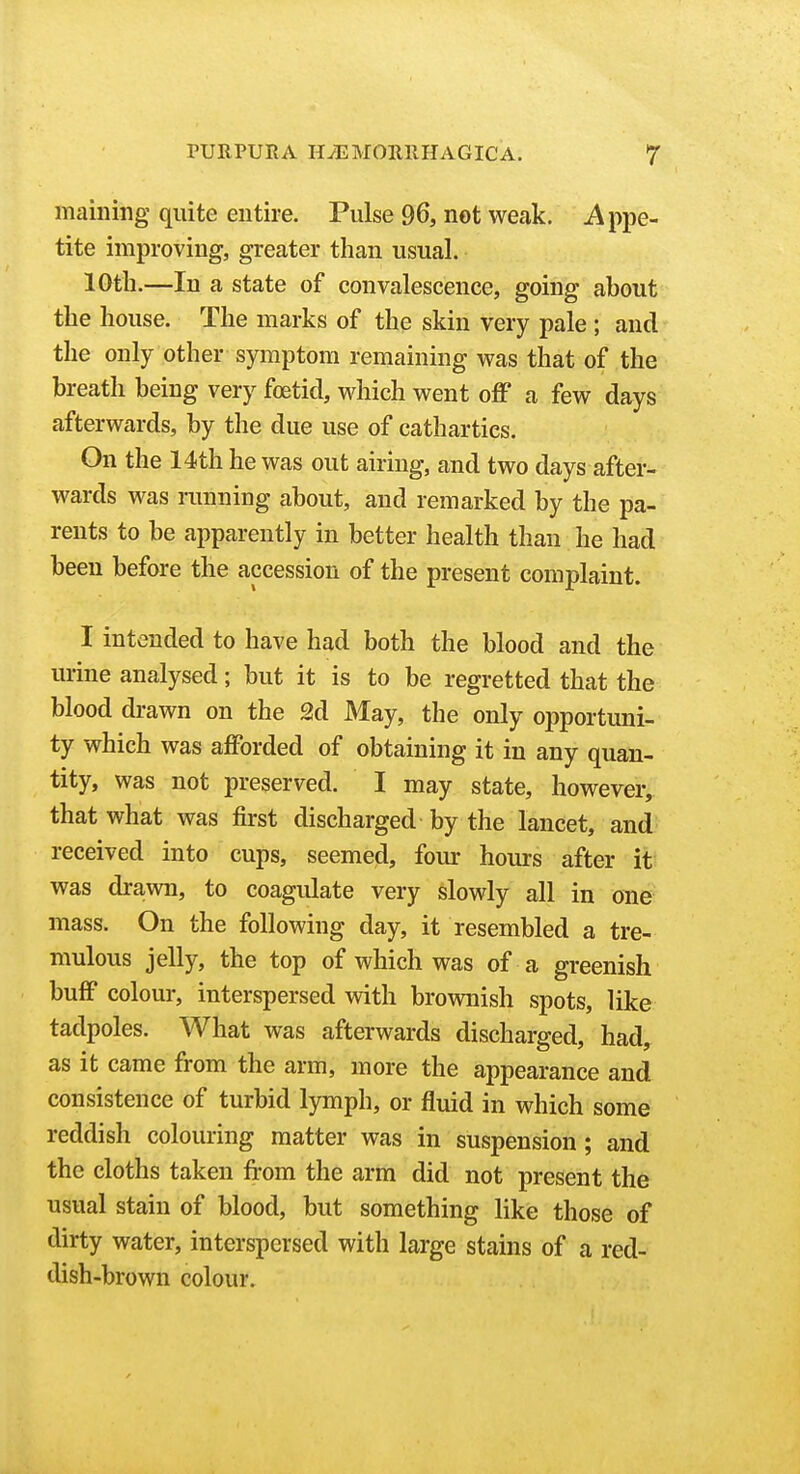 maining quite entire. Pulse 96, not weak. Appe- tite improving, greater than usual. 10th.—In a state of convalescence, going about the house. The marks of the skin very pale ; and the only other symptom remaining was that of the breath being very foetid, which went off a few days afterwards, by the due use of cathartics. On the 14th he was out airing, and two days after- wards was ranning about, and remarked by the pa- rents to be apparently in better health than he had been before the accession of the present complaint. I intended to have had both the blood and the urine analysed; but it is to be regretted that the blood drawn on the 2d May, the only opportuni- ty which was afforded of obtaining it in any quan- tity, was not preserved. I may state, however, that what was first discharged by the lancet, and received into cups, seemed, four hours after it was dra-wn, to coagulate very slowly all in one mass. On the following day, it resembled a tre- mulous jelly, the top of which was of a greenish buff colour, interspersed with brownish spots, like tadpoles. What was afterwards discharged, had, as it came from the arm, more the appearance and consistence of turbid lymph, or fluid in which some reddish colouring matter was in suspension; and the cloths taken from the arm did not present the usual stain of blood, but something like those of dirty water, interspersed with large stains of a red- dish-brown colour.