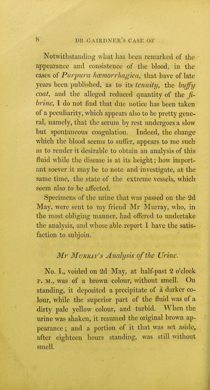 Notwithstanding what has been remarked of the appearance and consistence of the blood, in the cases of Purpura licemorrhagica, that have of late years been published, as to its tenuity, the huffy coat, and the alleged reduced quantity of the ji- brine, I do not find that due notice has been taken of a peculiarity, which appears also to be pretty gene- ral, namely, that the serum by rest undergoes a slow but spontaneous coagulation. Indeed, the change which the blood seems to suffer, appears to me such as to render it desirable to obtain an analysis of this fluid while the disease is at its height; how import- ant soever it may be to note and investigate, at the same time, the state of the extreme vessels, which seem also to be affected. Specimens of the urine that was passed on the 2d May, were sent to my friend Mr Murray, who, in the most obliging manner, had offered to undertake the analysis, and whose able- report 1 have the satis- faction to subjoin. Mr Murray's Analysis of the Urine. No. I., voided on 2d May, at half-past 2 o'clock p. M., was of a brown colour, without smell. On standing, it deposited a precipitate of a darker co- lour, while the superior part of the fluid was of a dirty pale yellow colour, and turbid. When the urine was shaken, it resumed the original brown ap- pearance ; and a portion of it that was set aside, after eighteen hours standing, was still without smell. J