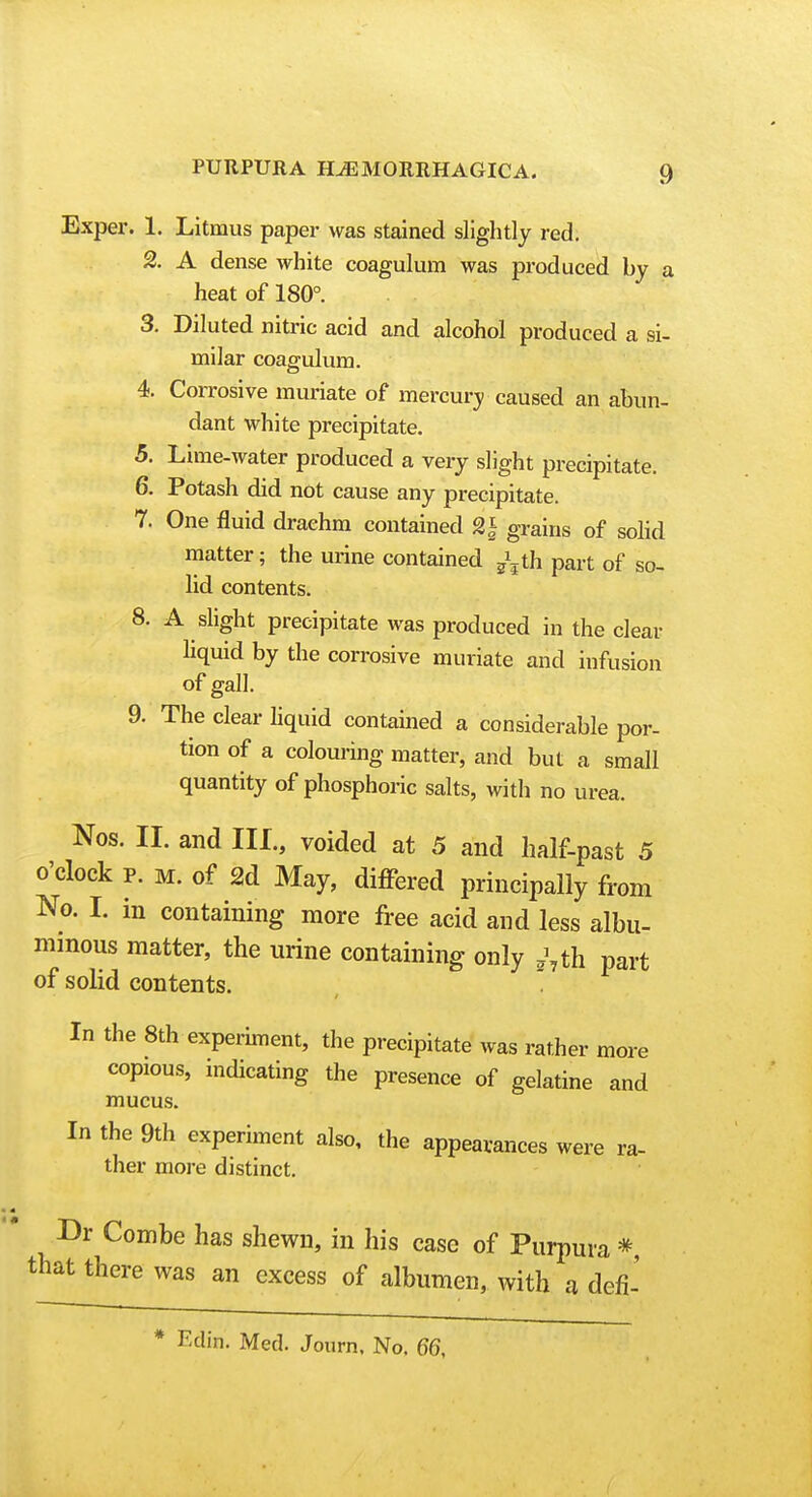 Exper. 1. Litmus paper was stained slightly red. 2. A dense white coagulum was produced by a heat of 180°. 3. Diluted nitric acid and alcohol produced a si- milar coagulum. 4. Corrosive muriate of mercurji caused an abun- dant white precipitate. 5. Lime-water produced a very slight precipitate. 6. Potash did not cause any precipitate. 7. One fluid drachm contained 2j grains of solid matter; the urine contained ^\th part of so- lid contents. 8. A slight precipitate was produced in the clear Hquid by the corrosive muriate and infusion of gall. 9. The clear hquid contained a considerable por- tion of a colouring matter, and but a small quantity of phosphoric salts, with no urea. Nos. II. and III., voided at 5 and half-past 5 o'clock p. M. of 2d May, diflPered principally from No. I. in containing more free acid and less albu- mmous matter, the urine containing only ,^,th part of solid contents.  In the 8th experiment, the precipitate was rather more copious, mdicating the presence of gelatine and mucus. In the 9th experiment also, the appearances were ra- ther moi-e distinct. Dr Combe has shewn, in his case of Purpura * that there was an excess of albumen, with a defi- * Edin. Med. Journ, No, 66,