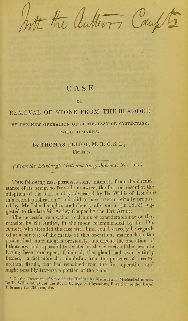 CASE OF REMOVAL OF STONE FROM THE BLADDER BY THE NEW OPERATION OF L1THECTASY OR CYSTECTASY, WITH REMARKS. By THOMAS ELLIOT, M. R. C.S. L., Carlisle. (From the Edinburgh Med. and Surg. Journal, No. 1540 The following case possesses some interest, from the circum- stance of its being, so far as I am aware, the first on record of the adoption of the plan so ably advocated by Dr Willis of London* in a recent publication,* and said to have been originally propos- ed by Mr John Douglas, and shortly afterwards (in 1819) sug- gested to the late Sir Astley Cooper by the Drs Arnott. The successful removal of a calculus of considerable size on that occasion by Sir Astley, in the mode recommended by the Drs Arnott, who attended the case with him, could scarcely be regard- ed as a fair test of the merits of this operation, inasmuch as the patient had, nine months previously, undergone the operation of lithotomy, and a possibility existed of the cicatrix of the prostate having been torn open, if, indeed, that gland had ever entirely healed,—a fact more than doubtful, from the presence of a recto- urethral fistula, that had remained from the first operation, and might possibly traverse a portion of the gland. * On the Treatment of Stone in the Bladder by Medical and Mechanical means. By R. Willis, M. D., of the ltoyal College of Physicians, Physician to the Royal Infirmary for Children, &c.