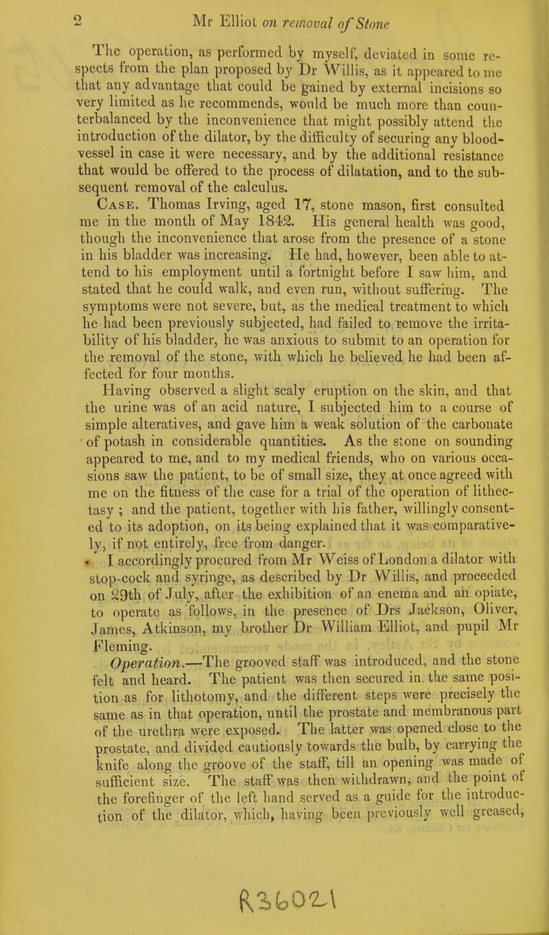 o Mr Elliot on removal of Stone The operation, as performed by myself, deviated in some re- spects from the plan proposed by Dr Willis, as it appeared tome that any advantage that could be gained by external incisions so very limited as he recommends, would be much more than coun- terbalanced by the inconvenience that might possibly attend the introduction of the dilator, by the difficulty of securing any blood- vessel in case it were necessary, and by the additional resistance that would be offered to the process of dilatation, and to the sub- sequent removal of the calculus. Case. Thomas Irving, aged 17, stone mason, first consulted me in the month of May 1842. His general health was good, though the inconvenience that arose from the presence of a stone in his bladder was increasing. He had, however, been able to at- tend to his employment until a fortnight before I saw him, and stated that he could walk, and even run, without suffering. The symptoms were not severe, but, as the medical treatment to which he had been previously subjected, had failed to remove the irrita- bility of his bladder, he was anxious to submit to an operation for the removal of the stone, with which he believed he had been af- fected for four months. Having observed a slight scaly eruption on the skin, and that the urine was of an acid nature, I subjected him to a course of simple alteratives, and gave him a weak solution of the carbonate of potash in considerable quantities. As the stone on sounding appeared to me, and to my medical friends, who on various occa- sions saw the patient, to be of small size, they at once agreed with me on the fitness of the case for a trial of the operation of lithec- tasy ; and the patient, together with his father, willingly consent- ed to its adoption, on its being explained that it was comparative- ly, if not entirely, free from danger. • I accordingly procured from Mr Weiss of London a dilator with stop-cock and syringe, as described by Dr Willis, and proceeded on 29th of July, after the exhibition of an enema and an opiate, to operate as follows, in the presence of Drs Jackson, Oliver, James, Atkinson, my brother Dr William Elliot, and pupil Mr Fleming. ' , i Operation.—The grooved staff was introduced, and the stone felt and heard. The patient was then secured in the same posi- tion as for lithotomy, and the different steps were precisely the same as in that operation, until the prostate and membranous part of the urethra were exposed. The latter was opened close to the prostate, and divided cautiously towards the bulb, by carrying the knife along the groove of the staff, till an opening was made of sufficient size. The staff was then withdrawn, and the point of the forefinger of the left hand served as a guide for the introduc- tion of the dilator, which, having been previously well greased,