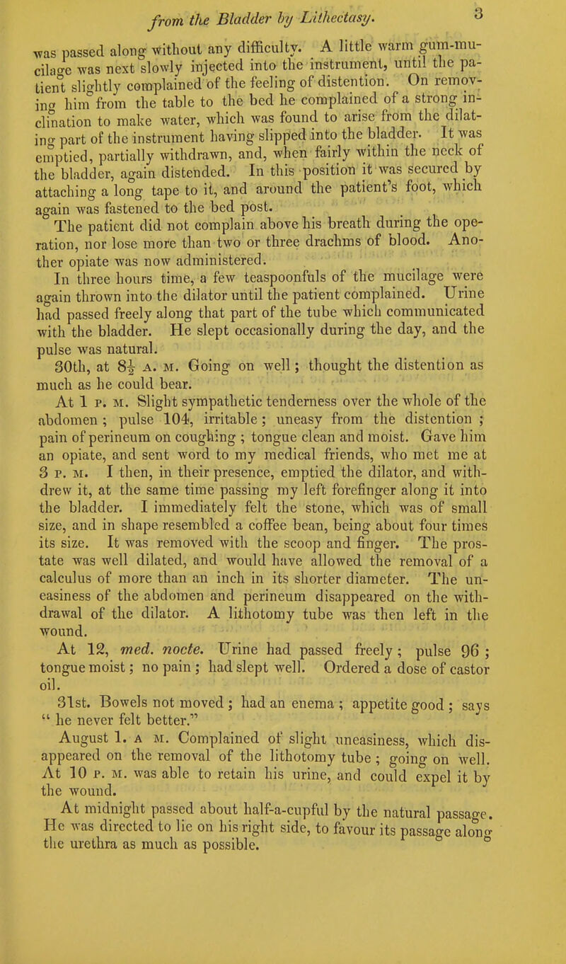 was passed along without any difficulty. A little warm gum-mu- cilage was next slowly injected into the instrument, until the pa- tient slightly complained of the feeling of distention. On remov- ing hiin from the table to the bed he complained of a strong in- clination to make water, which was found to arise from the dilat- ing part of the instrument having slipped into the bladder. It was emptied, partially withdrawn, and, when fairly within the neck of the bladder, again distended. In this position it was secured by attaching a long tape to it, and around the patient s foot, which again was fastened to the bed post. The patient did not complain above his breath during the ope- ration, nor lose more than two or three drachms of blood. Ano- ther opiate was now administered. In three hours time, a few teaspoonfuls of the mucilage were again thrown into the dilator until the patient complained. Urine had passed freely along that part of the tube which communicated with the bladder. He slept occasionally during the day, and the pulse was natural. 30th, at 8-f a. m. Going on well; thought the distention as much as he could bear. At 1 p. m. Slight sympathetic tenderness over the whole of the abdomen ; pulse 104, irritable ; uneasy from the distention ; pain of perineum on coughing ; tongue clean and moist. Gave him an opiate, and sent word to my medical friends, who met me at 3 p. m. I then, in their presence, emptied the dilator, and with- drew it, at the same time passing my left forefinger along it into the bladder. I immediately felt the stone, which was of small size, and in shape resembled a coffee bean, being about four times its size. It was removed with the scoop and finger. The pros- tate was well dilated, and would have allowed the removal of a calculus of more than an inch in its shorter diameter. The un- easiness of the abdomen and perineum disappeared on the with- drawal of the dilator. A lithotomy tube was then left in the wound. At 12, med. node. Urine had passed freely; pulse 96 ; tongue moist; no pain ; had slept well. Ordered a dose of castor oil. 31st. Bowels not moved ; had an enema ; appetite good ; says “ he never felt better.” August 1. a m. Complained of slight uneasiness, which dis- appeared on the removal of the lithotomy tube ; going on well. At 10 p. m. was able to retain his urine, and could expel it by the wound. At midnight passed about half-a-cupful by the natural passage. He was directed to lie on his right side, to favour its passage alorn-- the urethra as much as possible.