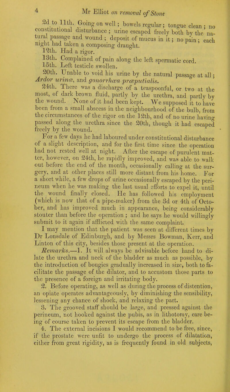 no na~ ^ Mr Elliot on removal of Stone 2d to Hth. Going on well; bowels regular ; tongue clean ; constitutional disturbance ; urine escaped freely both by the nu- tural passage and wound ; deposit of mucus in it; no pain ; each night had taken a composing draught. 1 c2th. ITad a rigor. 13th. Complained of pain along the left spermatic cord. 15th. Left testicle swollen. 20th. Unable to void his urine by the natural passage at all; Ardor wince, and gonorrhoea prceputialis. /vdtli. 1 licie was a discharge of a teaspoonful, or two at the most, of dark brown fluid, partly by the urethra, and partly by the wound. None of it had been kept. We supposed it to have been from a small abscess in the neighbourhood of the bulb, from the circumstances of the rigor on the 12th, and of no urine havino- passed along the urethra since the 20th, though it had escaped freely by the wound. For a few days he had laboured under constitutional disturbance of a slight description, and for the first time since the operation had not rested well at night. After the escape of purulent mat- ter, however, on 24th, he rapidly improved, and was able to walk out before the end of the month, occasionally calling at the sur- gery, and at other places still more distant from his home. For a short while, a few drops of urine occasionally escaped by the peri- neum when he was making the last usual efforts to expel it, until the wound finally closed. He has followed his employment (which is now that of a pipe-maker) from the 3d or 4th of Octo- ber, and has improved much in appearance, being considerably stouter than before the operation ; and he says he would willingly submit to it again if afflicted with the same complaint. I may mention that the patient was seen at different times by Dr Lonsdale of Edinburgh, and by Messrs Bowman, Kerr, and Linton of this city, besides those present at the operation. Remarks.—1. It will always be advisable before hand to di- late the urethra and neck of the bladder as much as possible, by the introduction of bougies gradually increased in size, both to fa- cilitate the passage of the dilator, and to accustom those parts to the presence of a foreign and irritating body. 2. Before operating, as well as during the process of distention, an opiate operates advantageously, by diminishing the sensibility, lessening any chance of shock, and relaxing the part. 3. The grooved staff should be large, and pressed against the perineum, not hooked against the pubis, as in lithotomy, care be- ing of course taken to prevent its escape from the bladder. 4. The external incisions I would recommend to be free, since, if the prostate were unfit to undergo the process of dilatation, either from great rigidity, as is frequently found in old subjects,