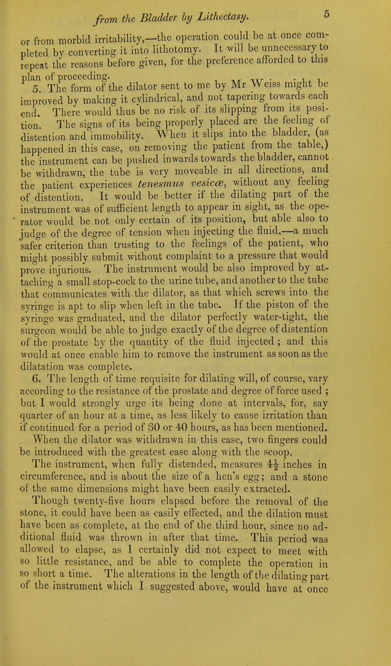 or from morbid irritability,—the operation could be at once com- pleted by converting it into lithotomy. It will be unnecessary to repeat the reasons before given, for the preference afforded to this phn <^Per0f^1|‘t]ie dilator gent to me by Mr Weiss might be improved by making it cylindrical, and not tapering towauls each end. There would thus be no risk of its slipping from its posi- tion. The signs of its being properly placed are the feeling of distention and immobility. When it slips into the bladder, (as happened in this case, on removing the patient from the table,) the instrument can be pushed inwards towards the bladder, cannot be withdrawn, the tube is very moveable in all directions, and the patient experiences tenesmus vesicce, without any feeling of distention. It would be better if the dilating pait of the instrument was of sufficient length to appear in sight, as the ope- rator would be not only certain of its position, but able also to judge of the degree of tension when injecting the fluid,—a much safer criterion than trusting to the feelings of the patient, who might possibly submit without complaint to a pressure that would prove injurious. The instrument would be also improved by at- taching a small stop-cock to the urine tube, and another to the tube that communicates with the dilator, as that which screws into the syringe is apt to slip when left in the tube. If the piston of the syringe was graduated, and the dilator perfectly water-tight, the surgeon would be able to judge exactly of the degree of distention of the prostate by the quantity of the fluid injected ; and this would at once enable him to remove the instrument as soon as the dilatation was complete. 6. The length of time requisite for dilating will, of course, vary according to the resistance of the prostate and degree of force used ; but I would strongly urge its being done at intervals, for, say quarter of an hour at a time, as less likely to cause irritation than if continued for a period of 30 or 40 hours, as has been mentioned. When the dilator was withdrawn in this case, two fingers could be introduced with the greatest ease along with the scoop. The instrument, when fully distended, measures 4^ inches in circumference, and is about the size of a hen’s egg; and a stone of the same dimensions might have been easily extracted. Though twenty-five hours elapsed before the removal of the stone, it could have been as easily effected, and the dilation must have been as complete, at the end of the third hour, since no ad- ditional fluid was thrown in after that time. This period was allowed to elapse, as I certainly did not expect to meet with so little resistance, and be able to complete the operation in so short a time. The alterations in the length of the dilating part of the instrument which I suggested above, would have at once