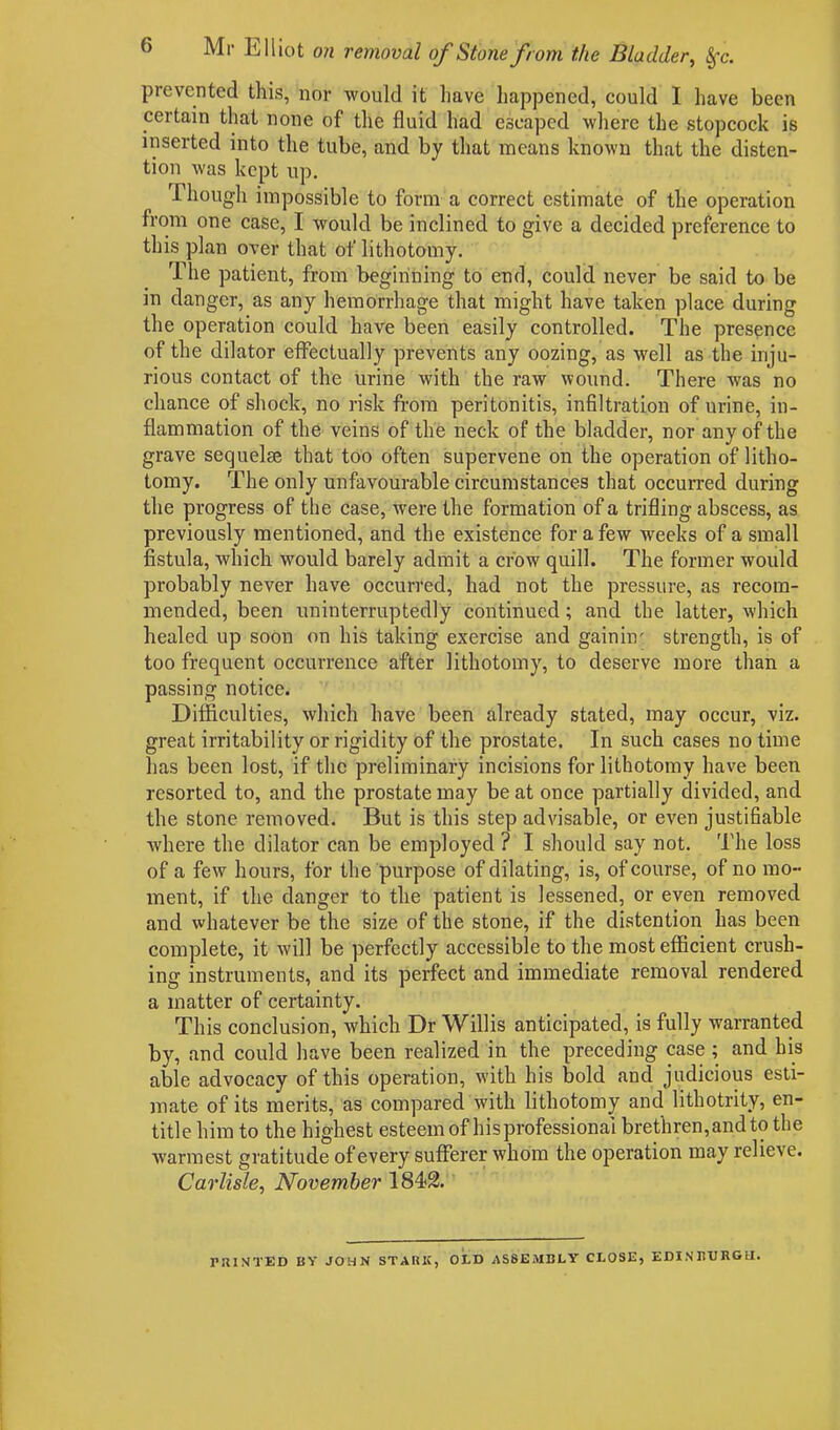 prevented this, nor would it have happened, could I have been certain that none of the fluid had escaped where the stopcock is inserted into the tube, and by that means known that the disten- tion was kept up. Though impossible to form a correct estimate of the operation from one case, I would be inclined to give a decided preference to this plan over that of lithotomy. The patient, from beginning to end, could never be said to be in danger, as any hemorrhage that might have taken place during the operation could have been easily controlled. The presence of the dilator effectually prevents any oozing, as well as the inju- rious contact of the urine with the raw wound. There was no chance of shock, no risk from peritonitis, infiltration of urine, in- flammation of the veins of the neck of the bladder, nor any of the grave sequelae that too often supervene on the operation of litho- tomy. The only unfavourable circumstances that occurred during the progress of the case, were the formation of a trifling abscess, as previously mentioned, and the existence for a few weeks of a small fistula, which would barely admit a crow quill. The former would probably never have occurred, had not the pressure, as recom- mended, been uninterruptedly continued; and the latter, which healed up soon on his taking exercise and gainin' strength, is of too frequent occurrence after lithotomy, to deserve more than a passing notice. Difficulties, which have been already stated, may occur, viz. great irritability or rigidity of the prostate. In such cases no time has been lost, if the preliminary incisions for lithotomy have been resorted to, and the prostate may beat once partially divided, and the stone removed. But is this step advisable, or even justifiable where the dilator can be employed ? I should say not. The loss of a few hours, for the purpose of dilating, is, of course, of no mo- ment, if the danger to the patient is lessened, or even removed and whatever be the size of the stone, if the distention has been complete, it will be perfectly accessible to the most efficient crush- ing instruments, and its perfect and immediate removal rendered a matter of certainty. This conclusion, which Dr Willis anticipated, is fully warranted by, and could have been realized in the preceding case ; and his able advocacy of this operation, with his bold and judicious esti- mate of its merits, as compared with lithotomy and lithotrity, en- title him to the highest esteem of his professional brethren, and to the warmest gratitude of every sufferer whom the operation may relieve. Carlisle, November 1842. PHINTED BY JOHN STARK, OtD ASSEMBLY CLOSE, EDINBURGH.