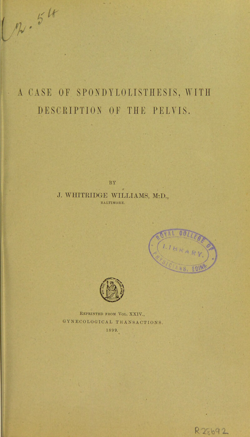 i A CASE OF SPONDYLOLISTHESIS, WITH DESCRIPTION OE THE PELVIS. BY 9 . J. WHITRIDGE WILLIAMS, M:D, BALTIMORE. Reprinted from Vol. XXIV., GYNECOLOGICAL TRANSACTIONS. 1899. R 2SW L