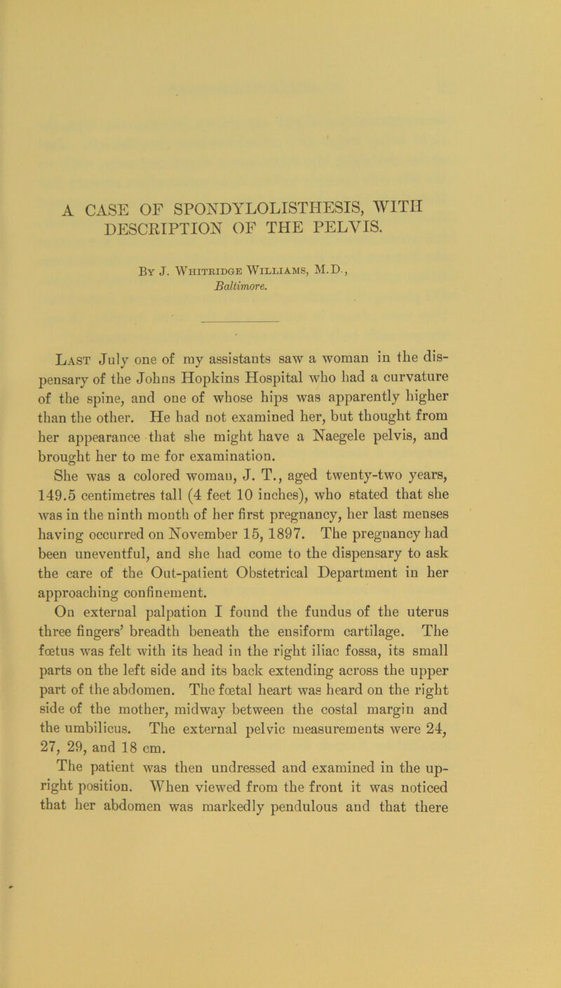 A CASE OF SPONDYLOLISTHESIS, WITH DESCRIPTION OF THE PELVIS. By J. Whitridge Williams, M.D., Baltimore. Last July one of ray assistants saw a woman in the dis- pensary of the Johns Hopkins Hospital who had a curvature of the spine, and one of whose hips was apparently higher than the other. He had not examined her, but thought from her appearance that she might have a Naegele pelvis, and brought her to me for examination. She was a colored woman, J. T., aged twenty-two years, 149.5 centimetres tall (4 feet 10 inches), who stated that she was in the ninth month of her first pregnancy, her last menses having occurred on November 15, 1897. The pregnancy had been uneventful, and she had come to the dispensary to ask the care of the Out-patient Obstetrical Department in her approaching confinement. On external palpation I found the fundus of the uterus three fingers’ breadth beneath the ensiform cartilage. The foetus was felt with its head in the right iliac fossa, its small parts on the left side and its back extending across the upper part of the abdomen. The foetal heart was heard on the right side of the mother, midway between the costal margin and the umbilicus. The external pelvic measurements were 24, 27, 29, and 18 cm. The patient was then undressed and examined in the up- right position. When viewed from the front it was noticed that her abdomen was markedly pendulous and that there