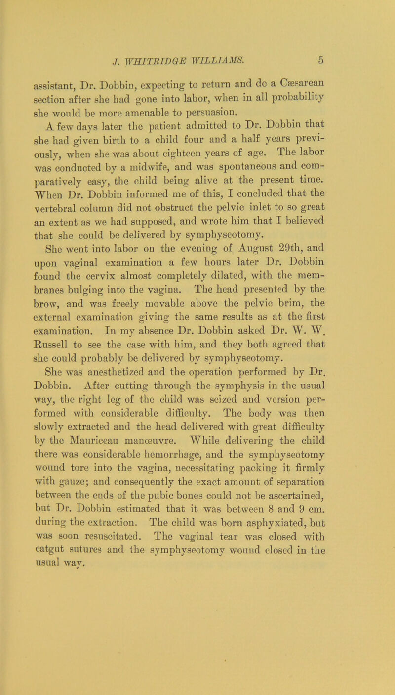 assistant, Dr. Dobbin, expecting to return and do a Caesarean section after she had gone into labor, when in all probability she would be more amenable to persuasion. A few days later the patient admitted to Dr. Dobbin that she had given birth to a child four and a half years previ- ously, when she was about eighteen years of age. The labor was conducted bv a midwife, and was spontaneous and com- paratively easy, the child being alive at the present time. When Dr. Dobbin informed me of this, I concluded that the vertebral column did not obstruct the pelvic inlet to so great an extent as we had supposed, and wrote him that I believed that she could be delivered by symphyseotomy. She went into labor on the evening of August 29th, and upon vaginal examination a few hours later Dr. Dobbin found the cervix almost completely dilated, with the mem- branes bulging into the vagina. The head presented by the brow, and was freely movable above the pelvic brim, the external examination giving the same results as at the first examination. In mv absence Dr. Dobbin asked Dr. W. W. Russell to see the case with him, and they both agreed that she could probably be delivered by symphyseotomy. She was anesthetized and the operation performed by Dr. Dobbin. After cutting through the symphysis in the usual way, the right leg of the child was seized and version per- formed with considerable difficulty. The body was then slowly extracted and the head delivered with great difficulty by the Mauriceau manoeuvre. While delivering the child there was considerable hemorrhage, and the symphyseotomy wound tore into the vagina, necessitating packing it firmly with gauze; and consequently the exact amount of separation between the ends of the pubic bones could not be ascertained, but Dr. Dobbin estimated that it was between 8 and 9 cm. during the extraction. The child was born asphyxiated, but was soon resuscitated. The vaginal tear was closed with catgut sutures and the symphyseotomy wound closed in the usual way.