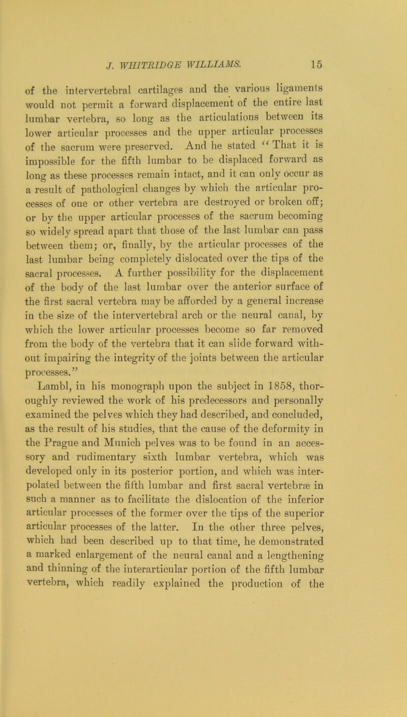 of the intervertebral cartilages and the various ligaments would not permit a forward displacement of the entire last lumbar vertebra, so long as the articulations between its lower articular processes and the upper articular processes of the sacrum were preserved. And he stated “ That it is impossible for the fifth lumbar to be displaced forward as long as these processes remain intact, and it can only occur as a result of pathological changes by which the articular pro- cesses of one or other vertebra are destroyed or broken off; or by the upper articular processes of the sacrum becoming so widely spread apart thnt those of the last lumbar can pass between them; or, finally, by the articular processes of the last lumbar being completely dislocated over the tips of the sacral processes. A further possibility for the displacement of the body of the last lumbar over the anterior surface of the first sacral vertebra may be afforded by a general increase in the size of the intervertebral arch or the neural canal, by which the lower articular processes become so far removed from the body of the vertebra that it can slide forward with- out impairing the integrity of the joints between the articular processes.” Lambl, in his monograph upon the subject in 1858, thor- oughly reviewed the work of his predecessors and personally examined the pelves which they had described, and concluded, as the result of his studies, that the cause of the deformity in the Prague and Munich pelves was to be found in an acces- sory and rudimentary sixth lumbar vertebra, which was developed only in its posterior portion, and which was inter- polated between the fifth lumbar and first sacral vertebrae in such a manner as to facilitate the dislocation of the inferior articular processes of the former over the tips of the superior articular processes of the latter. In the other three pelves, which had been described up to that time, he demonstrated a marked enlargement of the neural canal and a lengthening and thinning of the iuterarticular portion of the fifth lumbar vertebra, which readily explained the production of the