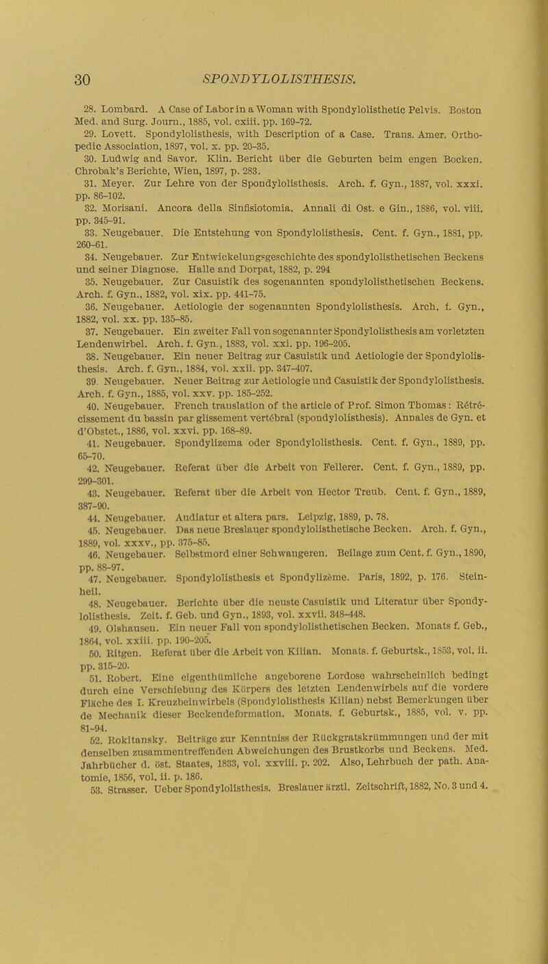 28. Lombard. A Case of Labor in a Woman with Spondylolisthetic Pelvis. Boston Med. and Surg. Jonrn., 1S85, vol. cxiii. pp. 169-72. 29. Lovett. Spondylolisthesis, with Description of a Case. Trans. Amer. Ortho- pedic Association, 1897, vol. x. pp. 20-35. 30. Ludwig and Savor. Klin. Bericht Uber die Geburten beim engen Bocken. Chrobak’s Berichte, Wien, 1897, p. 283. 31. Meyer. Zur Lehre von der Spondylolisthesis. Arch. f. Gyn., 1887, vol. xxxi. pp. 86-102. 32. Morisani. Ancora della Sinfisiotomia. Annali di Ost. e Gin., 1886, vol. viii. pp. 345-91. 33. Neugebauer. Die Entstehung von Spondylolisthesis. Cent. f. Gyn., 1881, pp. 260-61. 34. Neugebauer. Zur Entwickelungsgeschichte des spondylolisthetischen Beckens und seiner Diagnose. Halle and Dorpat, 1882, p. 294 35. Neugebauer. Zur Casuistik des sogenannten spondylolisthetischen Beckens. Arch. f. Gyn.. 1882, vol. xix. pp. 441-75. 36. Neugebauer. Aetiologie der sogenannten Spondylolisthesis. Arch. f. Gyn., 1882, vol. xx. pp. 135-85. 37. Neugebauer. Ein zweiter Fall von sogenannter Spondylolisthesis am vorletzten Lendenwirbel. Arch. f. Gyn., 1883, vol. xxi. pp. 196-205. 38. Neugebauer. Ein neuer Beitrag zur Casuistik und Aetiologie der Spondylolis- thesis. Arch. f. Gyn., 1884, vol. xxii. pp. 347-407. 39. Neugebauer. Neuer Beitrag zur Aetiologie und Casuistik der Spondylolisthesis. Arch. f. Gyn., 1885, vol. xxv. pp. 185-252. 40. Neugebauer. French translation of the article of Prof. Simon Thomas: R6tr<5- cissement du bassin par glissement vertebral (spondylolisthesis). Annales de Gyn. et d’Obstct., 1886, vol. xxvi. pp. 168-89. 41. Neugebauer. Spondylizema Oder Spondylolisthesis. Cent. f. Gyn., 1889, pp. 65-70. 42. Neugebauer. Referat uber die Arbeit von Fellerer. Cent. f. Gvn., 1889, pp. 299-301. 43. Neugebauer. Referat liber die Arbeit von Hector Treub. Cent. f. Gyn., 1889, 387-90. 44. Neugebauer. Audiatur et altera pars. Leipzig, 1889, p. 78. 45. Neugebauer. Das neue Breslauer spondylolisthetische Becken. Arch. f. Gyn., 1889, vol. xxxv., pp. 375-85. 46. Neugebauer. Selbstmord einer Schwangercn. Beilage zum Cent. f. Gyn., 1890, pp. 88-97. 47. Neugebauer. Spondylolisthesis et Spondylizeme. Paris, 1892, p. 176. Stein- heil. 48. Neugebauer. Berichte tlber die neuste Casuistik und Literatur liber Spondy- lolisthesis. Zeit. f. Geb. und Gyn., 1893, vol. xxvli. 348-448. 49. Olshausen. Ein neuer Fall von spondylolisthetischen Becken. Monats f. Geb., 1864, vol. xxiii. pp. 190-205. 50. Ritgen. Referat liber die Arbeit von Kilian. Monats. f. Geburtsk., 1853, vol. ii. pp. 315-20. 51. Robert. Eine eigenthUmliche angeborene Lordose wahrscheiniich bedingt durch eine Versehicbnng des Korpers des letzten Lendenwirbels auf die vordere Flttche des I. Kreuzbeinwirbels (Spondylolisthesis Kilian) nebst Bemerkungen uber de Mechanik dieser Beckendeformation. Monats. f. Geburtsk., 1885, vol. v. pp. 81-94. 52. Rokitansky. Beitriige zur ICenntniss der RUckgratskrtimmungen und der mit denselben zusammentrcirenden Abweichungen des Brustkorbs und Beckens. Med. JalirbUcher d. ost. Staates, 1833, vol. xxviii. p. 202. Also, Lehrbuch der path. Ana- tomie, 1856, vol. ii. p. 186. 53. Strasser. Ueber Spondylolisthesis. Breslauer iirztl. Zeitschrift, 1882, No. 3 und 4.