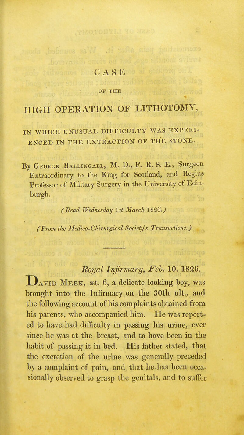 CASE OF THE HIGH OPERATION OF LITHOTOMY, IN WHICH UNUSUAL DIFFICULTY WAS EXPERI- ENCED IN THE EXTRACTION OF THE STONE. By George Ballikgall, M. D., F. R. S. E., Surgeon Extraordinary to the King for Scotland, and Regius Professor of Military Surgery in the University of Edin- burgh, (Read Wednesday 1st March JS26.J (From the Medico-Chirurgical Society's Transactions.) Royal lnji7'mary, Feb. 10. 1826. D AVID Meek, aet. 6, a delicate looking boy, was brought into the Infirmary on the 30th iilt., and the following account of his complaints obtained from his parents, who accompanied him. He was report- ed to have had difficulty in passing his urine, ever since he was at the breast, and to have been in the habit of passing it in bed. His father stated, that the excretion of the urine was generally preceded by a complaint of pain, and that he-has been occa- sionally observed to grasp the genitals, and to suffer