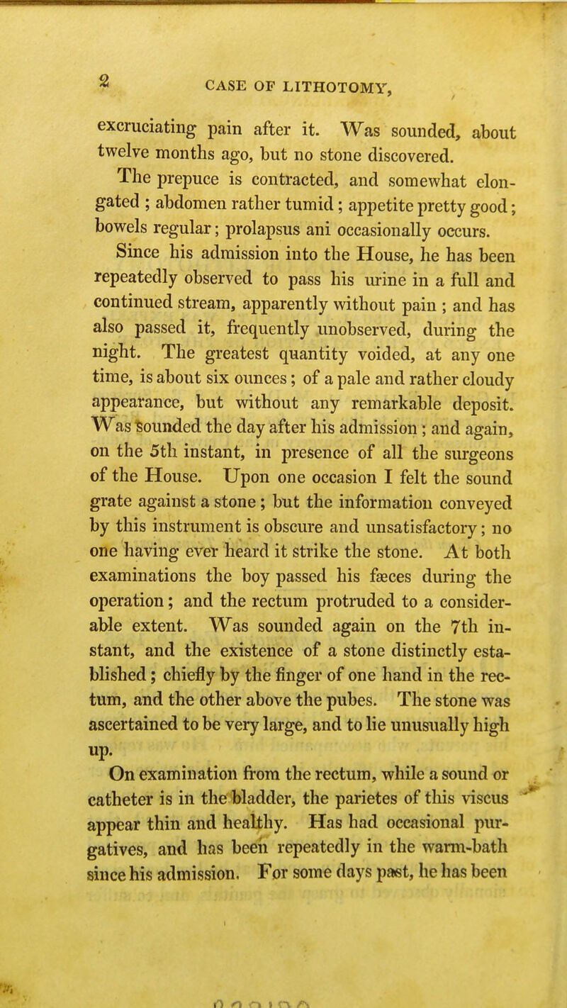 excruciating pain after it. Was sounded, about twelve months ago, but no stone discovered. The prepuce is contracted, and somewhat elon- gated ; abdomen rather tumid; appetite pretty good; bowels regular; prolapsus ani occasionally occurs. Since his admission into the House, he has been repeatedly observed to pass his urine in a full and continued stream, apparently without pain ; and has also passed it, frequently unobserved, during the night. The greatest quantity voided, at any one time, is about six ounces; of a pale and rather cloudy appearance, but without any remarkable deposit. Was bounded the day after his admission; and again, on the 5th instant, in presence of all the surgeons of the House. Upon one occasion I felt the sound grate against a stone; but the information conveyed by this instrument is obscure and unsatisfactory; no one having ever heard it strike the stone. At both examinations the boy passed his faeces during the operation; and the rectum protruded to a consider- able extent. Was sounded again on the 7th in- stant, and the existence of a stone distinctly esta- blished ; chiefly by the finger of one hand in the rec- tum, and the other above the pubes. The stone was ascertained to be very large, and to lie unusually high up. On examination from the rectum, while a sound or catheter is in the bladder, the parietes of this viscus appear thin and healthy. Has had occasional pur- gatives, and has been repeatedly in the warm-bath since his admission. For some days paet, he has been o r» I r\ /N