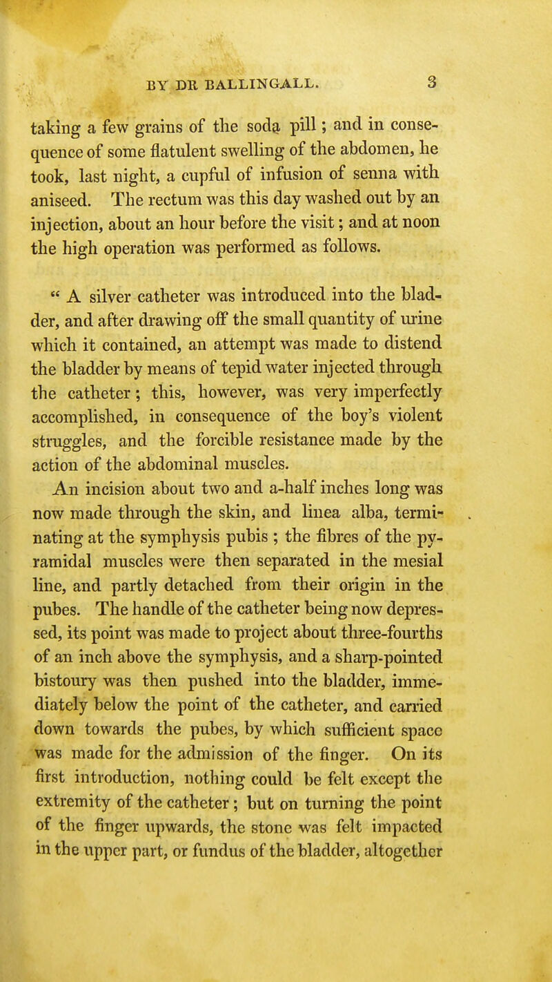 taking a few grains of the sod^ pill; and in conse- quence of some flatulent swelling of the abdomen, he took, last night, a cupful of infusion of senna with aniseed. The rectum was this day washed out by an injection, about an hour before the visit; and at noon the high operation was performed as follows.  A silver catheter was introduced into the blad- der, and after drawing off the small quantity of urine which it contained, an attempt was made to distend the bladder by means of tepid water injected through the catheter; this, however, was very imperfectly accomplished, in consequence of the boy's violent struggles, and the forcible resistance made by the action of the abdominal muscles. An incision about two and a-half inches long was now made through the skin, and linea alba, termi- nating at the symphysis pubis ; the fibres of the py- ramidal muscles were then separated in the mesial line, and partly detached from their origin in the pubes. The handle of the catheter being now depres- sed, its point was made to project about three-fourths of an inch above the symphysis, and a sharp-pointed bistoury was then pushed into the bladder, imme- diately below the point of the catheter, and carried down towards the pubes, by which sufficient space was made for the admission of the finger. On its first introduction, nothing could be felt except the extremity of the catheter; but on turning the point of the finger upwards, the stone was felt impacted in the upper part, or fundus of the bladder, altogether