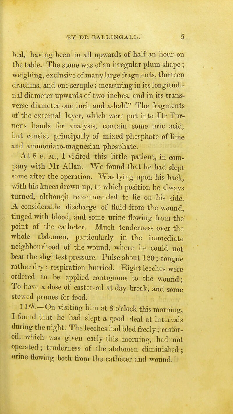 bed, having been in all upwards of half an hour on the table. The stone was of an irregular plum shape; weighing, exclusive of many large fragments, thirteen drachms, and one scruple: measuring in its longitudi- nal diameter upwards of two inches, and in its trans- verse diameter one inch and a-half. The fragments of the external layer, which were put into Dr Tur- ner's hands for analysis, contain some uric acid, but consist principally of mixed phosphate of lime and ammoniaco-magnesian phosphate. At 8 p. M., I visited this little patient, in com- pany with Mr Allan. We found that he had slept some after the operation. Was lying upon his back, with his knees drawn up, to which position he always turned, although recommended to lie on his side. A considerable discharge of fluid from the wound, tinged with blood, and some urine flowing from the point of the catheter. Much tenderness over the whole abdomen, particularly in the immediate neighbourhood of the wound, wliere he could not bear the slightest pressure. Pulse about 120; tongue rather dry ; respiration hurried. Eight leeches were ordered to be applied contiguous to the wound; To have a dose of castor-oil at day-break, and some stewed prunes for food. nth.—On visiting him at 8 o'clock this morning, I found that he had slept a good deal at intervals during the night. The leeches had bled freely; castor- oil, which was given early this morning, had not operated; tenderness of the abdomen diminished ; urine flowing both frona the catheter and wound.