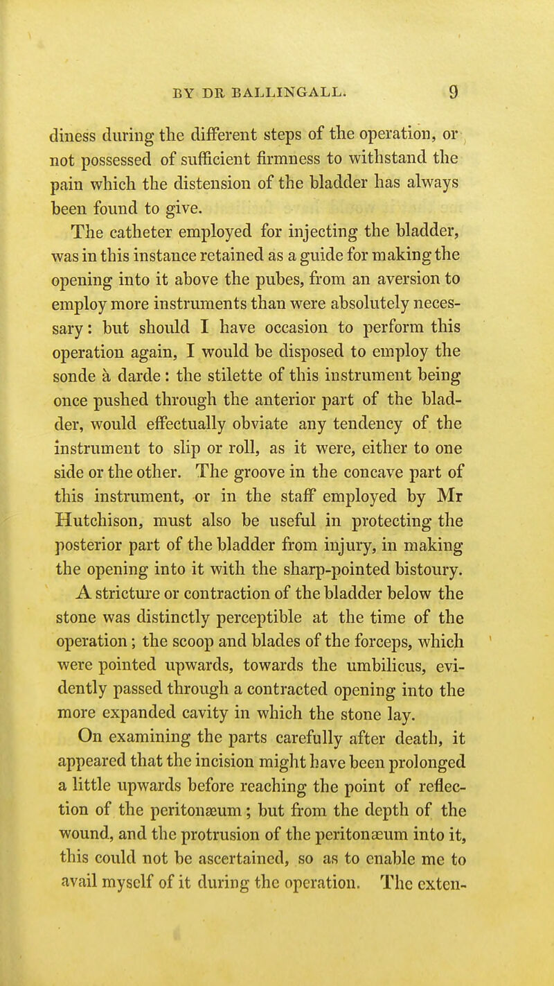 diness during the different steps of the operation, or not possessed of sufficient firmness to withstand the pain which the distension of the bladder has always been found to give. The catheter employed for injecting the bladder, was in this instance retained as a guide for making the opening into it above the pubes, from an aversion to employ more instruments than were absolutely neces- sary : but should I have occasion to perform this operation again, I would be disposed to employ the sonde a darde : the stilette of this instrument being once pushed through the anterior part of the blad- der, would effectually obviate any tendency of the instrument to slip or roll, as it were, either to one side or the other. The groove in the concave part of this instrument, or in the staff employed by Mr Hutchison, must also be useful in protecting the posterior part of the bladder from injury, in making the opening into it with the sharp-pointed bistoury. A stricture or contraction of the bladder below the stone was distinctly perceptible at the time of the operation; the scoop and blades of the forceps, which were pointed upwards, towards the umbilicus, evi- dently passed through a contracted opening into the more expanded cavity in which the stone lay. On examining the parts carefully after death, it appeared that the incision might have been prolonged a little upwards before reaching the point of reflec- tion of the peritonaeum; but from the depth of the wound, and the protrusion of the peritonaeum into it, this could not be ascertained, so as to enable me to avail myself of it during the operation. The cxten-