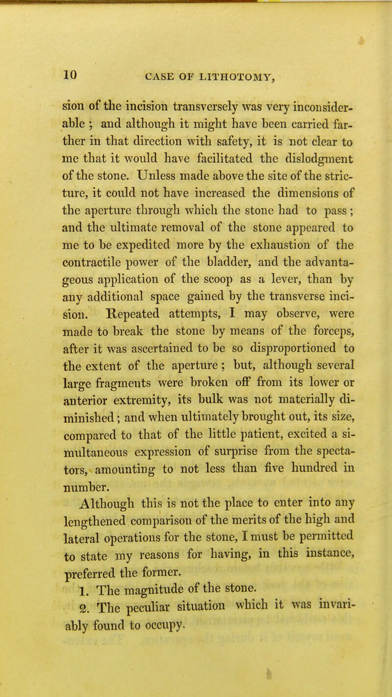 sion of the incision transversely was very inconsider- able ; and although it might have been carried far- ther in that direction with safety, it is not clear to me that it would have facilitated the dislodgment of the stone. Unless made above the site of the stric- ture, it could not have increased the dimensions of the aperture through which the stone had to pass ; and the ultimate removal of the stone appeared to me to be expedited more by the exhaustion of the contractile power of the bladder, and the advanta- geous application of the scoop as a lever, than by any additional space gained by the transverse inci- sion. Kepeated attempts, I may observe, were made to break the stone by means of the forceps, after it was ascertained to be so disproportioned to the extent of the aperture; but, although several large fragments were broken oflP from its lower or anterior extremity, its bulk was not materially di- minished ; and when ultimately brought out, its size, compared to that of the little patient, excited a si- multaneous expression of surprise from the specta- tors, amounting to not less than five hundred in number. Although this is not the place to enter into any lengthened comparison of the merits of the high and lateral operations for the stone, I must be permitted to state my reasons for having, in this instance, preferred the former. 1. The magnitude of the stone. 2. The peculiar situation which it was invari- ably found to occupy. I