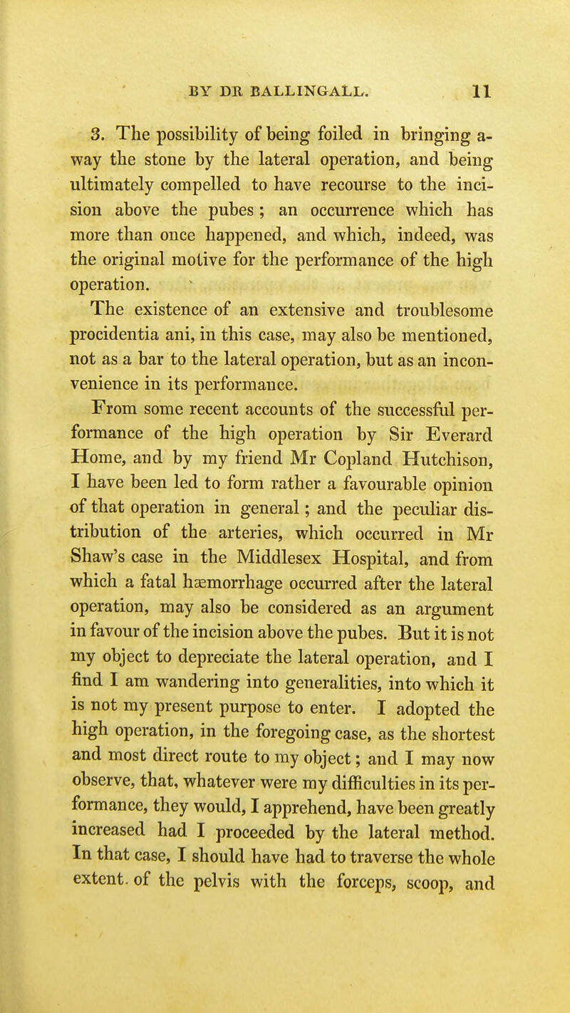 3. The possibility of being foiled in bringing a- way the stone by the lateral operation, and being ultimately compelled to have recourse to the inci- sion above the pubes; an occurrence which has more than once happened, and which, indeed, was the original motive for the performance of the high operation. The existence of an extensive and troublesome procidentia ani, in this case, may also be mentioned, not as a bar to the lateral operation, but as an incon- venience in its performance. From some recent accounts of the successful per- formance of the high operation by Sir Everard Home, and by my friend Mr Copland Hutchison, I have been led to form rather a favourable opinion of that operation in general; and the peculiar dis- tribution of the arteries, which occurred in Mr Shaw's case in the Middlesex Hospital, and from which a fatal hasmorrhage occurred after the lateral operation, may also be considered as an argument in favour of the incision above the pubes. But it is not my object to depreciate the lateral operation, and I find I am wandering into generalities, into which it is not my present purpose to enter. I adopted the high operation, in the foregoing case, as the shortest and most direct route to my object; and I may now observe, that, whatever were my difficulties in its per- formance, they would, I apprehend, have been greatly increased had I proceeded by the lateral method. In that case, I should have had to traverse the whole extent, of the pelvis with the forceps, scoop, and