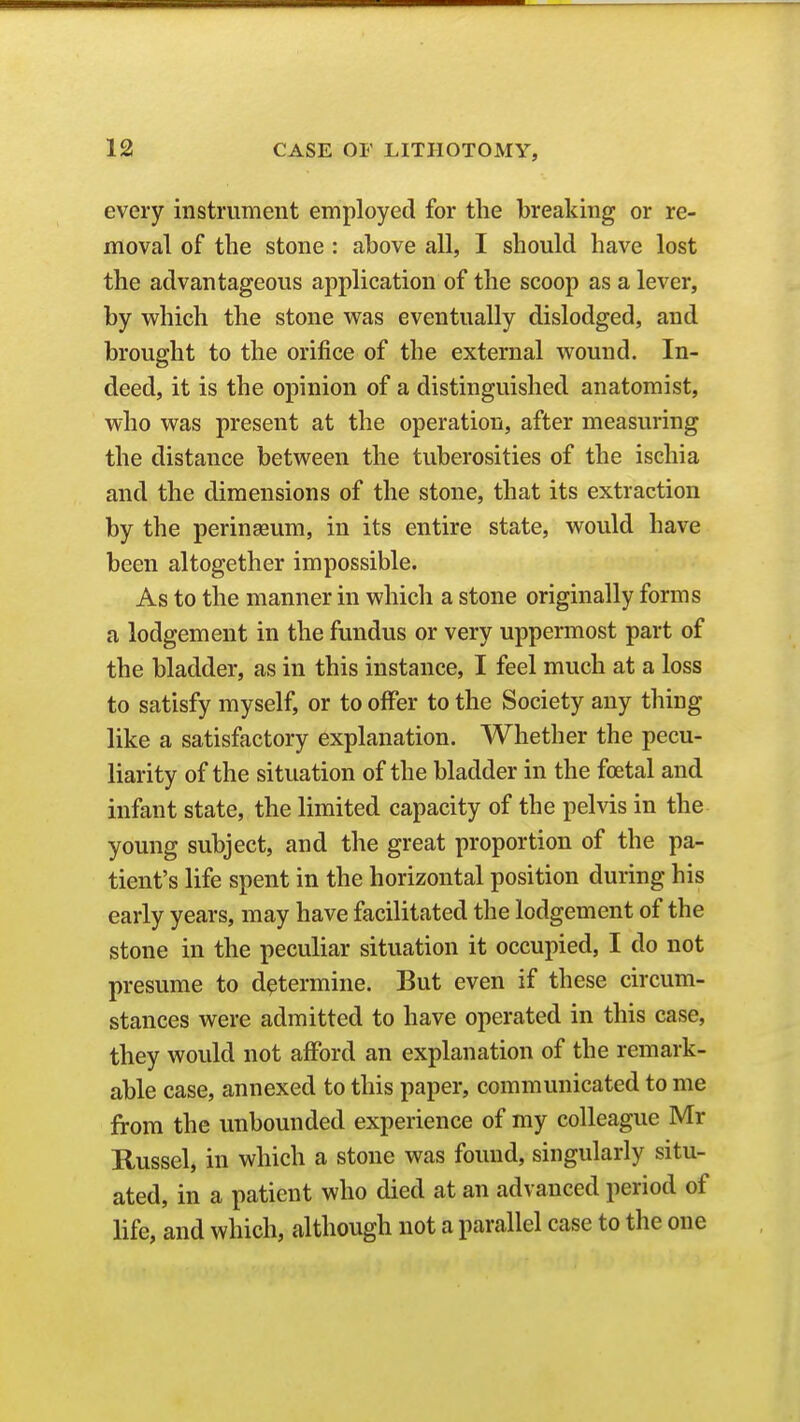every instrument employed for the breaking or re- moval of the stone : above all, I should have lost the advantageous application of the scoop as a lever, by which the stone was eventually dislodged, and brought to the orifice of the external wound. In- deed, it is the opinion of a distinguished anatomist, who was present at the operation, after measuring the distance between the tuberosities of the ischia and the dimensions of the stone, that its extraction by the perinseum, in its entire state, would have been altogether impossible. As to the manner in which a stone originally forms a lodgement in the fundus or very uppermost part of the bladder, as in this instance, I feel much at a loss to satisfy myself, or to offer to the Society any thing like a satisfactory explanation. Whether the pecu- liarity of the situation of the bladder in the foetal and infant state, the limited capacity of the pelvis in the young subject, and the great proportion of the pa- tient's life spent in the horizontal position during his early years, may have facilitated the lodgement of the stone in the peculiar situation it occupied, I do not presume to determine. But even if these circum- stances were admitted to have operated in this case, they would not afford an explanation of the remark- able case, annexed to this paper, communicated to me from the unbounded experience of my colleague Mr Russel, in which a stone was found, singularly situ- ated, in a patient who died at an advanced period of life, and which, although not a parallel case to the one