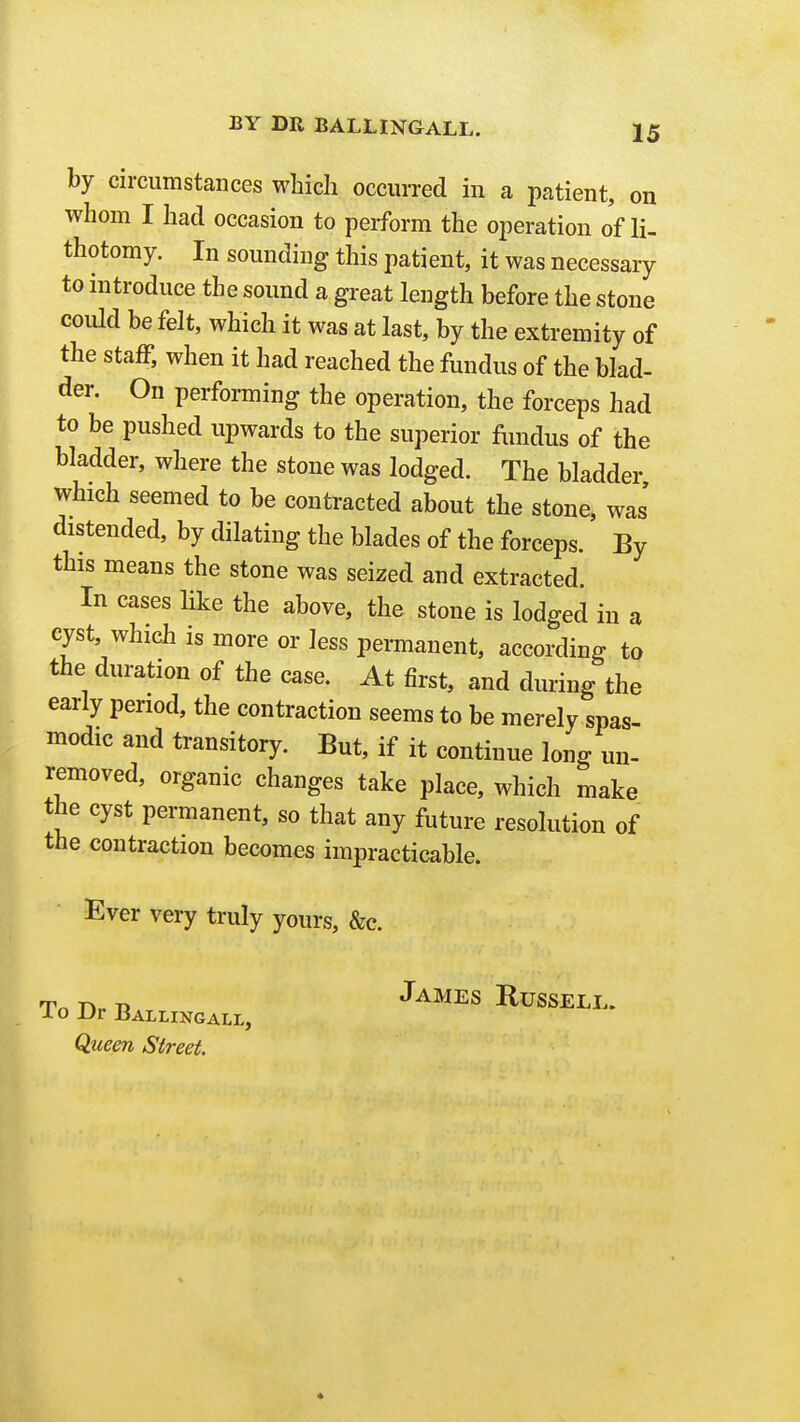 by circumstances which occurred in a patient, on whom I had occasion to perform the operation o'f li- thotomy. In sounding this patient, it was necessary to introduce the sound a great length before the stone could be felt, which it was at last, by the extremity of the staff, when it had reached the fundus of the blad- der. On performing the operation, the forceps had to be pushed upwards to the superior fundus of the bladder, where the stone was lodged. The bladder which seemed to be contracted about the stone, was distended, by dilating the blades of the forceps. By this means the stone was seized and extracted. In cases like the above, the stone is lodged in a cyst, which is more or less permanent, according to the duration of the case. At first, and during the early period, the contraction seems to be merely spas- modic and transitory. But, if it continue long un- removed, organic changes take place, which make the cyst permanent, so that any future resolution of the contraction becomes impracticable. Ever very truly yours, &c. Queen Street.