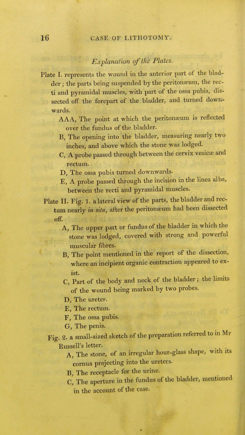 Explanation of the Plates. Plate I. represents the wound in the anterior part of the blad- der ; the parts being suspended by the peritonaaum, the rec- ti and pyramidal muscles, with part of the ossa pubis, dis- sected off the forepart of the bladder, and turned down- wards. AAA, The point at which the peritonaeum is reflected over the fundus of the bladder. B, The opening into the bladder, measuring nearly two inches, and above which the stone was lodged. C, A probe passed through between the cervix vesicae and rectum. D, The ossa pubis turned downwards. E, A probe passed through the incision in the linea alba, between the recti and pyramidal muscles. Plate II. Fig. 1. a lateral view of the parts, the bladder and rec- tum nearly in situ, after the peritonaeum had been dissected off: A, The upper part or fundus of the bladder in which the stone was lodged, covered with strong and powerful muscular fibres. B, The point mentioned in the report of the dissection, where an incipient organic contraction appeared to ex- ist. C, Part of the body and neck of the bladder; the Umits of the wound being marked by two probes. D, The ureter. E, The rectum. F, The ossa pubis. G, The penis. Fig. 2. a small-sized sketch of the preparation referred to in Mr Russell's letter. A, The stone, of an irregular hour-glass shape, with its cornua projecting into the ureters. B, The receptacle for the urine. C, The aperture in the fundus of the bladder, mentioned in the account of the case. *