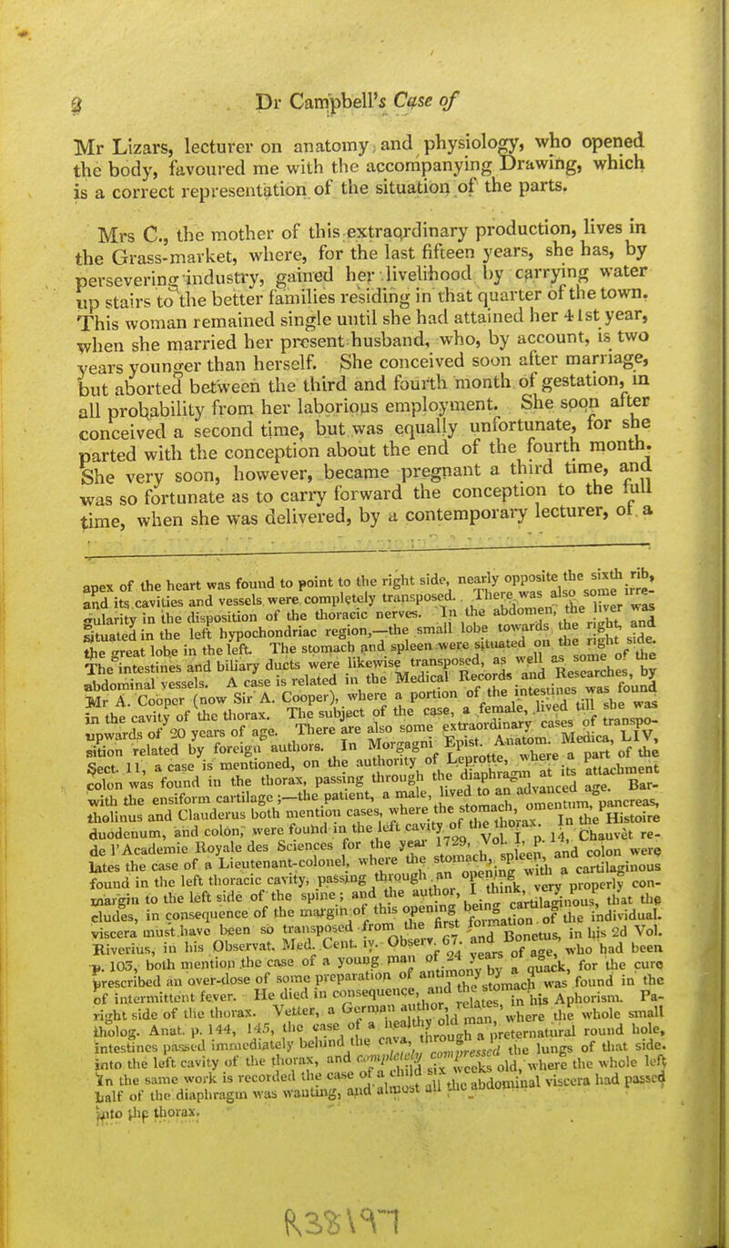 Mr Lizars, lecturer on anatomy; and physiology, who opened the body, favoured me with the accompanying Drawing, which is a correct representlition of the situation of the parts. Mrs C, the mother of this extraqrdinary production, lives in the Grass-market, where, for the last fifteen years, she has, by persevering industry, gained her livelihood by carrjang ^'^ter up stairs to the better families residing in that quarter ot the town, This woman remained single until she had attained her -i 1st year, when she married her present husband, who, by account, is two years youno-er than herself. She conceived soon after marriage, but aborted between the third and fourth month of gestation, in aU probability from her laborious employment. She soon alter conceived a second time, but was equally unfortunate, for she parted with the conception about the end of the fourth month. She very soon, however, became pregnant a third time, and was so fortunate as to carry forward the conception to the lull time, when she was delivered, by u contemporary lecturer, ot a anpv of the heart was found to point to the right side, nearly opposite the sixth rib, StsclvitSlnl^e ^ularitv in the disposition of the Uioracic nerves. In the abdomen, the liver wj^ Imated n the left hypochondriac region,-the small lobe to^^^ras the .gK ^d Cgreai loUe in thele'ft. The stpn,a'ch ,nd spleen were sit^.^ted on^^^^^^^^^ The intestines and biUary ducts were I'i'^^'^!,*'?'?^ ^orH, ?nd ReseSches, by sition related by foreign authors. In MorS^i ^^'^^^^^^^ part'of th; Sect. 11, a case is mentioned, on the authority ot l^eprot^e, ^tiArhment ctlon wis found in the thorax passing through the diaphragm at lU attachment ^ith die ensiform cartilage ;_the patient, a '^^^'^^'-J^^J^^^^^^^ omentum, pancreas, tholinus and Clauderus both mention '^f-^.V^T^^^^^^..^^^^^^^ the ffistoire duodenum, and colon, *vere found in the left cavity of the th^^^ del'Academie Eoyale des Sciences for the yesu ™ Vol. J, P^^ ^ colon were Utes the case of a Lieutenant-colonel, where th^ a cai-tilaginous found in the left thoracic cavity, passing through an °f2k vSy properly con- inar-gia to the left side of the spine; and the ^y^hor, I think, ve^ eludes, in consequence of the marg.tvof this opening »'^'S i'ndividual. viscera must.havc been so transposed froin Uie first f^^i ^ ^^^^^ Kiverius, in his Observat. Med Cent. ly. Observ_67. Bon^^^^^^ ^^^^ p. 105, both mention the case of a young f ^4 y^^ °*qu^,^k, for the euro prescribed an over-dose of some preparation of ant^mo^^^^^^^^ „.as found in the of intermittent fever. He died in consequence and *e t,°7n his Aphorism. Pa- right side of the tliorax. Vetter, a ^ f '^1 wL the whole small iholog. Anat.p.l44, 14.5, the f^ * ^^f ^LlX^eternatural round hole, intestines passed immediately behind the J^^^^^^^.f^j/uie lungs of Uiat side, into the loft cavity of the thoiax, and cm/, .w'Tceks old, where the whole left \n the same work is recorded the case * ' f ^\^ ^'^Jdominal viscera had passed talf of the diaphragm was wautmg, ajid almobt all Jic aouou. i^ito ihp thorax.