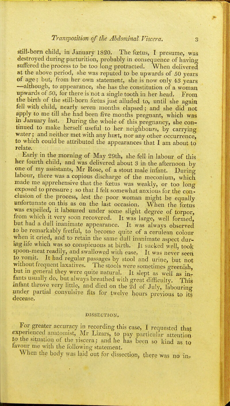 still-born child, in January 1820. The foetus, I presume, was destroyed during parturition, probably in consequence of having suffered the process to be too long protracted. When delivered at the above period, she was reputed to be upwards of 50 years of age; but, from her own statement, she is now only 43 years —although, to appearance, she has the constitution of a woman upwards of 50, for there is not a single tooth in her head. From the birth of the still-born foetus just alluded to, until she again fell with child, nearly seven months elapsed; and she did not apply to me till she had been five months pregnant, which was in January last. During the whole of this pregnancy, she con- tinued to make herself useful to her neighbours, by carrying water; and neither met with any hurt, nor any other occurrence, to which could be attributed the appearances that I am about to relate. ^ Early in the morning of May 29th, she fell in labour of this her fourth child, and was delivered about 3 in the afternoon by one of my assistants, Mr Rose, of a stout male infant. During labour, there was a copious discharge of the meconium, which made me apprehensive that the foetus was weakly, or too long exposed to pressure; so that I felt somewhat anxious for the con- clusion of the process, lest the poor woman might be equally unfortunate on this as on the last occasion. When the foetus was expelled, it laboured under some slight degree of torpor, from which it very soon recovered. It was large, well formed, but had a dull inanimate appearance. It was always observed to be remarkably fretful, to become quite of a cerulean colour when It cried, and to retain the same dull inanimate aspect dur- i^ig life which was so conspicuous at birth. Jt sucked well, took spoon-meat readily, and swallowed with ease, It was never seen to yomit. It had regular passages by stool and urine, but not without frequent laxatives. The stools were sometimes oreenish, but in general they were quite natural. It slept as well as in- fants usually do, but always breathed with great difficulty. This infant throve very litde, and died on the 2d of July, labouring under partial convulsive fits for twelve hours previous to its decease. r - DIS8EGTI0N. For greater accuracy in recording this case, I requested that experienced anatomist, Mr Lizars, to pay particular attention t^o the situation ot the viscera; and he has been so kind as tp tavour me with the following statement. When the body was laid out for dissection, there was r^o in-