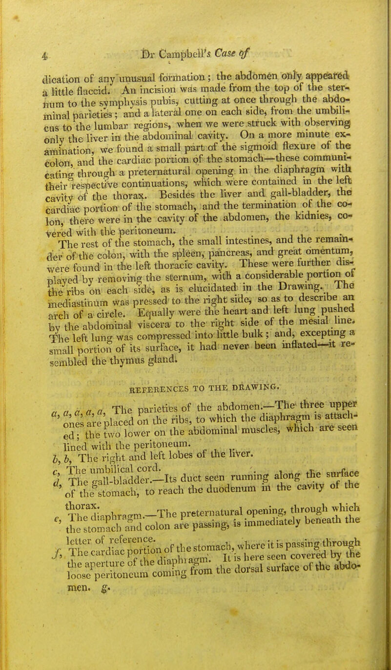 dication of any'unusual formation; the abdomen only appeared in Mttle flaccid* An incision was made from the top of the ster- imm to the symphysis pubis, cutting at once through the abdo- minal parieties; aiad a lateral one on each side, from the umbili- cus to the lumbar regions, when we were struck with observing 6nlv the liver in the abdominal cavity. On a more minute ex- amination, we found a small part of the sigmoid flexure of the colon, and the cardiac portion of the stomach—these communi- catino' through a preternatural opening in the diaphragni with their respective continuations, which were contained m the left cavity of the thorax. Besides the liver and gall-bladder, the cardiac portion of the stomach, and the termination of the co- ion, there were in the cavity of the abdomen, the kidnies, co- vered with the peritoneum. : j i. The rest of the stomach, the small intestines, and the remain- der of the colon, with the spleen,; pancreas, and great omentum, were found in the left thoracic cavity. These were further disr nlayed by removing the sternum, with a considerable portion ot Sie ribs on each side, as is elucidated in the Drawmg. The mediastinum was pressed to the right side, f arch of a circle. Equally were the heart and left lung pushed bv the abdominal viscera to the right side of the mesial line. The left lun^r was compressed into little bulk; and, exceptmg a small portion of its surface, it had: never, been mflated—it re- sembled the thymus gland; EEFERENCES TO THE DRAWING. . n a aa The parieiiWs of the abdomen.-The three upper ' o^iS are placed L the ribs, to which the diaphragm is attach- ed! the^wo lower on the abdominal muscles, which are seen lined with the peritoneum. I h The right and left lobes of the hVer. 5 XrerSden-Its duct seen running along the surface 'orthe^Stomal, to read, the duodenum in the cav.ty of the . The*diaDhrBm.-The preternatural opening, through »hich ' tie stoS rnd colon aJe passing, is immed,atel, beneath the r CclfacTrtion of the stomach, where it is P-sing^l>ro«gh J, ins<:''™™P° „u,,.^^^^ Il is here seen covered by the So^?';^!* cltg fW the dorsal surface of the abdo- men. ^.