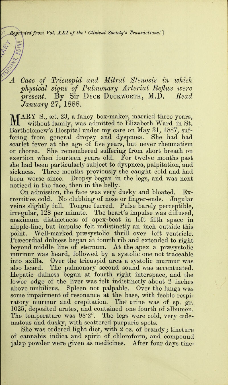 epHnted from Vol. XXI of the * Clinical Societys Transactions.'] Case of Tricuspid mid Mitral Stenosis in which physical signs of Pulmonary Arterial Reflux ivere present. By Sir Dyoe Duckwoeth, M.D. Head January 27, 1888. MARY S., ast. 23, a fancy box-maker, married three years, without family, was admitted to Elizabeth Ward in St. Bartholomew's Hospital under my care on May 31, 1887, suf- fering from general dropsy and dyspnoea. She had had scarlet fever at the age of five years, but never rheumatism or chorea. She remembered suffering from short breath on exertion when fourteen years old. For twelve months past she had been particularly subject to dyspnoea, palpitation, and sickness. Three months previously she caught cold and had been worse since. Dropsy began in the legs, and was next noticed in the face, then in the belly. On admission, the face was very dusky and bloated. Ex- tremities cold. No clubbing of nose or finger-ends. Jugular veins slightly full. Tongue furred. Pulse barely perceptible, irregular, 128 per minute. The heart's impulse was diffused, maximum distinctness of apex-beat in left fifth space in nipple-line, but impulse felt indistinctly an inch outside this point. Well-marked praesystolic thrill over left ventricle. Prsecordial dulness began at fourth rib and extended to right beyond middle line of sternum. At the apex a prsesystolic murmur was heard, followed by a systolic one not traceable into axilla. Over the tricuspid area a systolic murmur was also heard. The pulmonary second sound was accentuated. Hepatic dulness began at fourth right interspace, and the lower edge of the liver was felt indistinctly about 2 inches above umbilicus. Spleen not palpable. Over the lungs was some impairment of resonance at the base, with feeble respi- ratory murmur and crepitation. The' urine was of sp. gr. 1025, deposited urates, and contained one fourth of albumen. The temperature was 98'2°. The legs were cold, very oede- matous and dusky, with scattered purpuric spots. She was ordered light diet, with 2 oz. of brandy; tincture of cannabis indica and spirit of chloroform, and compound jalap powder were given as medicines. After four days tine-