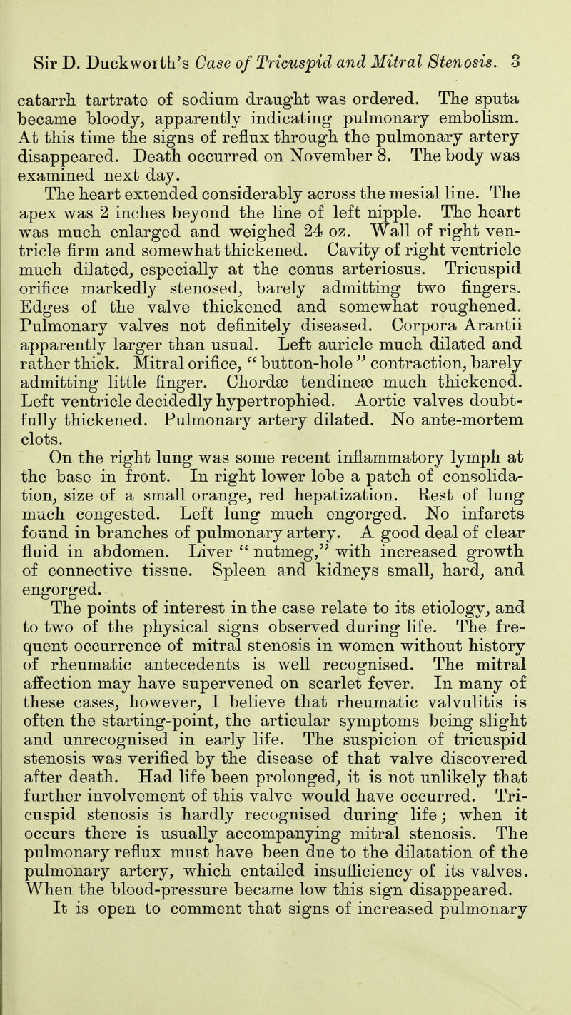 catarrh tartrate of sodium draught was ordered. The sputa became bloody, apparently indicating pulmonary embolism. At this time the signs of reflux through the pulmonary artery disappeared. Death occurred on November 8. The body was examined next day. The heart extended considerably across the mesial line. The apex was 2 inches beyond the line of left nipple. The heart was much enlarged and weighed 24 oz. Wall of right ven- tricle firm and somewhat thickened. Cavity of right ventricle much dilated, especially at the conus arteriosus. Tricuspid orifice markedly stenosed, barely admitting two fingers. Edges of the valve thickened and somewhat roughened. Pulmonary valves not definitely diseased. Corpora Arantii apparently larger than usual. Left auricle much dilated and rather thick. Mitral orifice,  button-hole  contraction, barely admitting little finger. Chordae tendineae much thickened. Left ventricle decidedly hypertrophied. Aortic valves doubt- fully thickened. Pulmonary artery dilated. No ante-mortem clots. On the right lung was some recent inflammatory lymph at the base in front. In right lower lobe a patch of consolida- tion, size of a small orange, red hepatization. Rest of lung much congested. Left lung much engorged. No infarcts found in branches of pulmonary artery. A good deal of clear fluid in abdomen. Liver nutmeg,with increased growth of connective tissue. Spleen and kidneys small, hard, and engorged. The points of interest in the case relate to its etiology, and to two of the physical signs observed during life. The fre- quent occurrence of mitral stenosis in women without history of rheumatic antecedents is well recognised. The mitral affection may have supervened on scarlet fever. In many of these cases, however, I believe that rheumatic valvulitis is often the starting-point, the articular symptoms being slight and unrecognised in early life. The suspicion of tricuspid stenosis was verified by the disease of that valve discovered after death. Had life been prolonged, it is not unlikely that further involvement of this valve would have occurred. Tri- cuspid stenosis is hardly recognised during life; when it occurs there is usually accompanying mitral stenosis. The pulmonary reflux must have been due to the dilatation of the pulmonary artery, which entailed insufiiciency of its valves. When the blood-pressure became low this sign disappeared. It is open to comment that signs of increased pulmonary