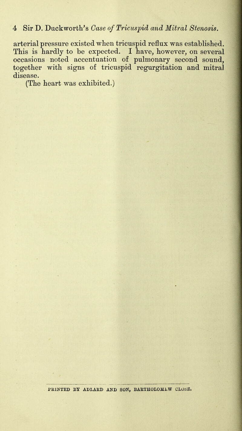arterial pressure existed when tricuspid reflux was established. This is hardly to be expected. I have, however, on several occasions noted accentuation of pulmonary second sound, together with signs of tricuspid regurgitation and mitral disease. (The heart was exhibited.) PEINTED BY ADLAED AND SON, BABTHOLOMLW CLOrfE.