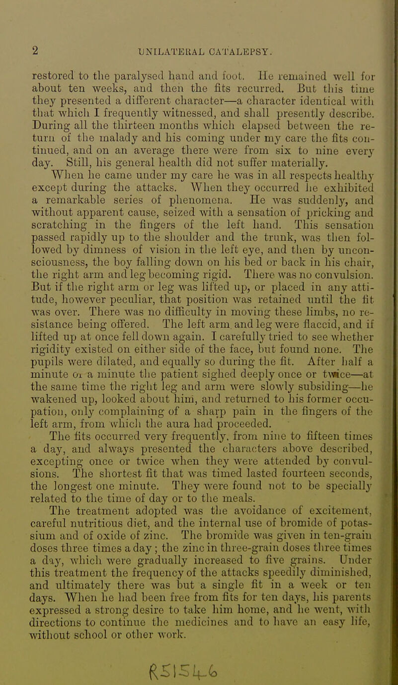 restored to the paralysed hand and foot. He remained well for about ten weeks, and then the fits recurred. But tliis time they presented a different character—a character identical witli tliat which I frequently witnessed, and shall presently describe. During all the thirteen months Avhich elapsed between the re- turn of the malady and his coming under my care the fits con- tinued, and on an average there were from six to nine eyery day. Still, his general health did not suffer materially. When he came under my care he was in all respects health}' except during the attacks. When they occurred he exhibited a remarkable series of phenomena. He was suddenly, and without apparent cause, seized with a sensation of pricking and scratching in the fingers of the left hand. This sensation passed rapidly up to the shoulder and the trunk, was tlien fol- lowed by dimness of vision in the left eye, and tlien by uncon- sciousness, the boy falling down on his bed or back in his chair, the right arm and leg becoming rigid. There was no convulsion. But if the right arm or leg was lifted up, or placed in any atti- tude, liowever peculiar, that position was retained until the tit was over. There was no difficulty in moving these limbs, no re- sistance being offered. The left arm and leg were flaccid, and if lifted up at once fell down again. I carefuil}'' tried to see whether rigidity existed on either side of the face, but found none. Tlie pupils were dilated, and equally so during the fit. After half a minute Oi a minute the patient sighed deeply once or tvfice—at the same time the right leg and arm were slowly subsiding—he wakened up, looked about hini, and returned to his former occu- pation, only complaining of a sharp pain in the fingers of the left arm, from whicli the aura had proceeded. The fits occurred very frequently, from nine to fifteen times a day, and always presented the chaiacters above described, excepting once or twice when the}'^ Avere attended b}' convul- sions. The shortest fit that was timed lasted fourteen seconds, the longest one minute. They were found not to be specially related to the time of day or to the meals. The treatment adopted was the avoidance of excitement, careful nutritious diet, and the internal use of bromide of potas- sium and of oxide of zinc. The bromide was given in ten-grain doses three times a day ; the zinc in three-grain doses three times a day, which were gradually increased to five grains. Under this treatment the frequency of the attacks speedily diminished, and ultimately there was but a single fit in a week or ten days. When he had been free from fits for ten days, his parents expressed a strong desire to take him home, and he went, with directions to continue tiie medicines and to have an easy life, without school or other work.