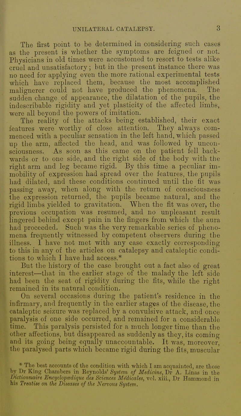 The first point to be determined in considering such cases as the present is whether the symptoms are feigned or not. Physicians in old times were accustomed to resort to tests alike cruel and unsatisfactory ; but in the present instance there was no need for applying even the more rational experimental tests which have replaced them, because the most accomplished malignerer could not have produced the phenomena. The sudden change of appearance, the dilatation of the pupils, the indescribable rigidity and yet plasticity of the affected liinbs, were all beyond the powers of imitation. The reality of the attacks being established, their exact features were worthy of close attention. They always com- menced wnth a peculiar sensation in the left hand, which passed up the arm, affected the head, and was followed by uncon- sciousness. As soon as this came on the patient fell back- wards or to one side, and the right side of the body with the right arm and leg became rigid. By this time a peculiar im- mobility of expression had spread over the features, the pupils had dilated, and these conditions continued until the fit was passing away, when along with the return of consciousness the expression returned, tlie pupils became natural, and the rigid limbs yielded to gravitation. When the fit was OA-er, the previous occupation was resumed, and no unpleasant result lingered behind except pain in the fingers from which the aura had proceeded. Such was the very remarkable series of pheno- mena frequently witnessed by competent observers during the illness. 1 have not met with any case exactly corresponding to this in any of the articles on catalepsy and cataleptic condi- tions to which I have had access.* But the history of the case brought out a fact also of great interest—that in the earlier stage of the malady the left side had been the seat of rigidity during the fits, while the right remained in its natural condition. On several occasions during the patient's residence in the infirmary, and frequently in the earlier stages of the disease, tlie cataleptic seizure was replaced by a convulsive attack, and once paralysis of one side occurred, and remained for a considerable time. This paralysis persisted for a much longer time than the other affections, but disappeared as suddenly as the}^ its coming and its going being equally unaccountable. It was, moreover, the paralysed parts which became rigid during the fits, muscular * The best accounts of the condition with which I am acquainted, are tliose l)y T)r King Chambers in Reynolds' iSystem of Medicine, Dr A. Linas in the Dictionnaire Encyclopmdique des Sciences Medicates, vol. xiii., Dr Hammond in his Treatise on the Diseases of the Nervous System.