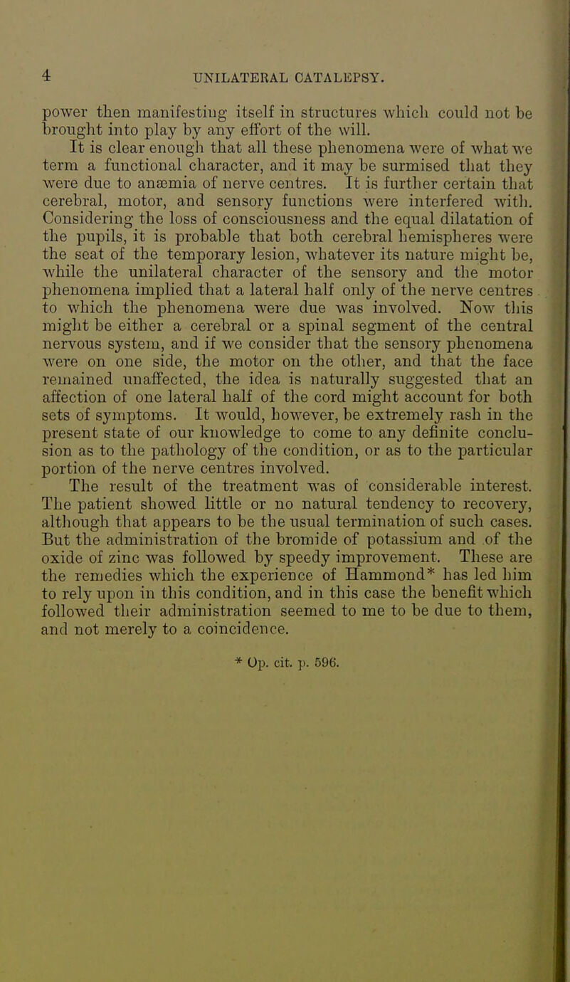 power then manifestiug itself in structures which could not be brought into play by any effort of the will. It is clear enougli that all these phenomena were of what we term a functional character, and it may be surmised that they were due to anaemia of nerve centres. It is further certain that cerebral, motor, and sensory functions were interfered Avith. Considering the loss of consciousness and the equal dilatation of the pupils, it is probable that both cerebral hemispheres were the seat of the temporary lesion, whatever its nature might be, while the unilateral character of the sensory and the motor phenomena implied that a lateral half only of the nerve centres to which the phenomena were due was involved. Now tliis might be either a cerebral or a spinal segment of the central nervous system, and if we consider that the sensory phenomena were on one side, the motor on the other, and that the face remained unaffected, the idea is naturally suggested that an affection of one lateral half of the cord might account for both sets of symptoms. It would, however, be extremely rash in the present state of our knowledge to come to any definite conclu- sion as to the pathology of the condition, or as to the particular portion of the nerve centres involved. The result of the treatment was of considerable interest. The patient showed little or no natural tendency to recovery, although that appears to be the usual termination of such cases. But the administration of the bromide of potassium and of the oxide of zinc was followed by speedy improvement. These are the remedies which the experience of Hammond* has led him to rely upon in this condition, and in this case the benefit which followed their administration seemed to me to be due to them, and not merely to a coincidence. * Op. cit. ]). 596.