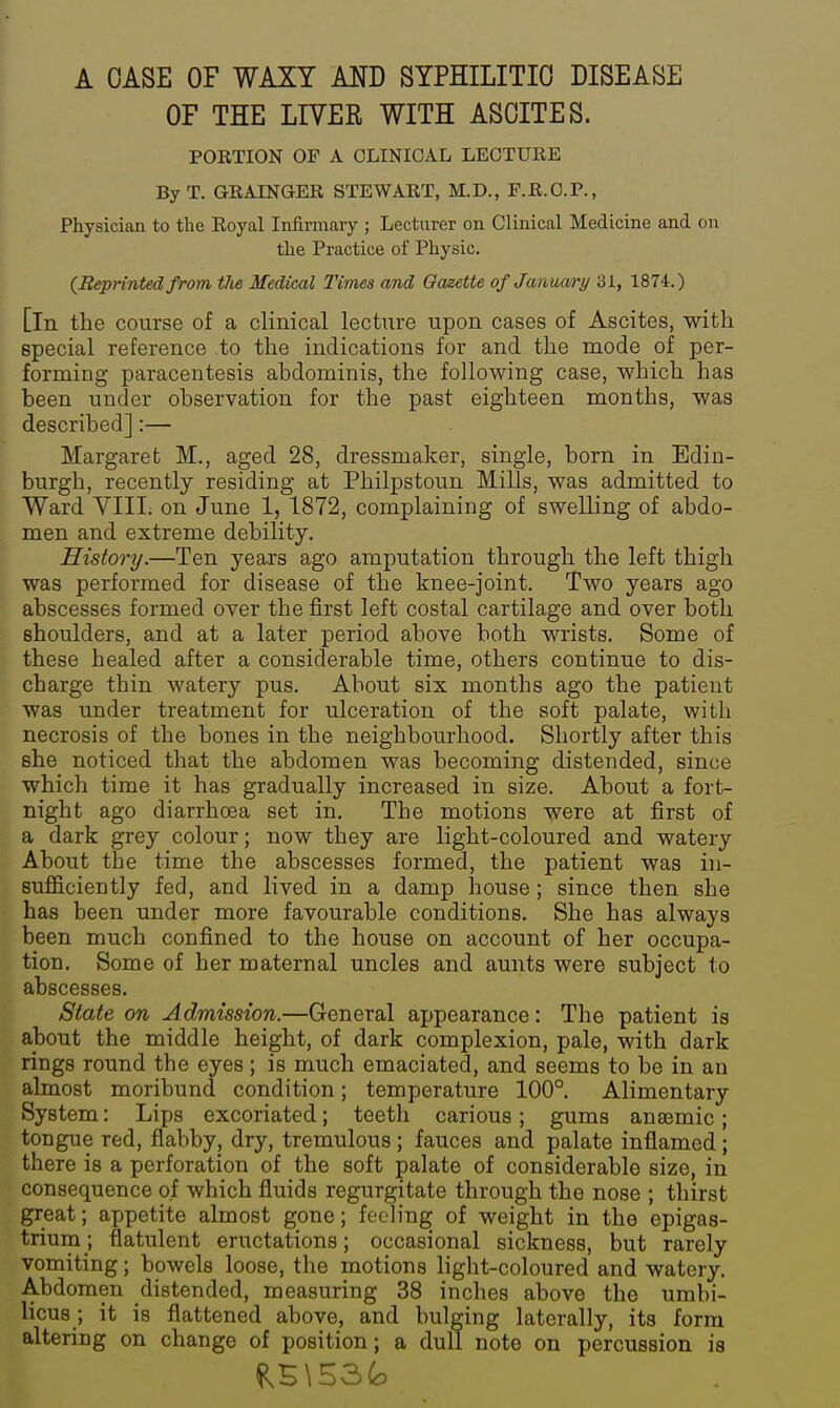 A CASE OF WAXY AND SYPHILITIC DISEASE OF THE LIVER WITH ASCITES. PORTION OP A CLINICAL LECTURE ByT. GRAINGER STEWART, M.D., P.R.C.P., Physician to the Royal Infirmary ; Lecturer on Clinical Medicine and on the Practice of Physic. (^Reprinted from the Medical Times and Gazette ofJanuari/ 31, 1874.) [In the course of a clinical lecture upon cases of Ascites, with special reference to the indications for and the mode of per- forming paracentesis abdominis, the following case, which has been under observation for the past eighteen months, was described]:— Margaret M., aged 28, dressmaker, single, born in Edin- burgh, recently residing at Philpstoun Mills, was admitted to Ward VIII. on June 1, 1872, complaining of swelling of abdo- men and extreme debility. History.—Ten years ago amputation through the left thigh was performed for disease of the knee-joint. Two years ago abscesses formed over the first left costal cartilage and over both shoulders, and at a later period above both wrists. Some of these healed after a considerable time, others continue to dis- charge thin watery pus. About six months ago the patient was under treatment for ulceration of the soft palate, with necrosis of the bones in the neighbourhood. Shortly after this she noticed that the abdomen was becoming distended, since which time it has gradually increased in size. About a fort- night ago diarrhoea set in. The motions were at first of a dark grey colour; now they are light-coloured and watery About the time the abscesses formed, the patient was in- sufficiently fed, and lived in a damp house; since then she has been under more favourable conditions. She has always been much confined to the house on account of her occupa- tion. Some of her maternal uncles and aunts were subject to abscesses. State on Admission.—General appearance: The patient is about the middle height, of dark complexion, pale, with dark rings round the eyes; is much emaciated, and seems to be in an almost moribund condition; temperature 100°. Alimentary System: Lips excoriated; teetli carious; gums anajmic; tongue red, flabby, dry, tremulous ; fauces and palate inflamed; there is a perforation of the soft palate of considerable size, in consequence of which fluids regurgitate through the nose ; thirst great; appetite almost gone; feeling of weight in the epigas- trium; flatulent eructations; occasional sickness, but rarely vomiting; bowels loose, the motions light-coloured and watery. Abdomen distended, measuring 38 inches above the umbi- licus; it is flattened above, and bulging laterally, its form altering on change of position; a dull note on percussion is